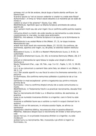 primeau nici un fel de aratare, decat dupa o foarte atenta verificare. Iar
sfantul Ioan
Scararul spune ca "cel ce tuturor vederilor si viselor nu crede este filosof
duhovnicesc", in timp ce "dracii slavei desarte si ai mandriei pe cei slabi de
minte in
vedenii si visuri ii fac prooroci" (Scara, Cuv. VIII).
INVATACELUL: Spiritistii spun ca Sfanta Scriptura aminteste de cateva
aparitii ale
unor oameni morti sau ale unor ingeri. Ea ar confirma astfel putinta noastra
de a
comunica direct cu mortii, de unde rezulta ca necromantia nu este straina
crestinismului si, mai ales, nu este ceva anticrestin.
PREOTUL: Intr-adevar, in Sfanta Scriptura ni se spune ca la Schimbarea la
Fata a
Mantuitorului s-au aratat Moise si Ilie (Matei, 17, 3), iar dupa invierea
Mantuitorului sau
aratat mai multi morti din morminte (Matei, 27, 52-53). Ea confirma, de
asemenea, aparitia unor ingeri, ca, de pilda, la vestirea nasterii sfantului
Ioan
Botezatorul (Luca, 1, 11-20) si a Nasterii Mantuitorului (Luca, 2, 9-15), la
suferintele
din Gradina Ghetsimani (Luca, 22, 43), la Invierea Domnului (Matei, 28, 2-7
s.a.),
precum si interventia lor spre folosul si slujba unor drepti si sfinti ai
Vechiului si
Noului Testament (Fac., cap. 19; Tob., cap. 5 si 12 , Fapte, 1, 10 ; 5, 19-20;
12, 7-9
s.a.); ei au comunicat cu oamenii fata catre fata, iar alteori in vis (Matei, 1,
20; 2, 13
s.a,). Dar aceste aparitii nu s-au facut la voia si la chemarea oamenilor, ci la
porunca
lui Dumnezeu. Ele confirma nemurirea sufletelor si putinta lor de a li se
arata
oamenilor in mod exceptional - printr-o ingaduinta sau printr-o misiune
primita de la
Dumnezeu - insa nu confirma dreptul omului de a cauta comunicarea cu
mortii.
INVATACELUL: in Testamentul Vechi s-a practicat necromantia, dovada fiind
cazul lui
Saul cu necromanta din Endor s.a. in Biserica crestina, de asemenea, se
practica
ceea ce se numeste invocarea sfintilor si a ingerilor, care in fond nu este
decat o
invocare a sufletelor bune sau o vorbire cu mortii in scopul chemarii lor in
ajutorul
celor vii intr-un fel oarecare, in virtutea acestor fapte, se afirma ca
spiritismul
reprezinta o doctrina biblica, recunoscuta chiar in practica Bisericii.
PREOTUL: Adevarul despre Saul si necromanta din Endor a fost lamurit prin
cele
spuse mai sus. in ce priveste invocarea sfintilor si a ingerilor, nu este
nicidecum
acelasi lucru cu necromantia. Noi, invocandu-i pe sfintii si ingerii lui
Dumnezeu, nu
 