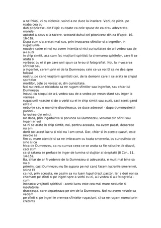 a ne folosi, ci cu viclenie, voind a ne duce la inselare. Vezi, de pilda, pe
roaba cea cu
duh pitonicesc, din Filipi: cu toate ca cele spuse de ea erau adevarate,
marele
apostol a adus-o la tacere, scotand duhul cel pitonicesc din ea (Fapte, 16,
16-18).
Dupa cum s-a aratat mai sus, prin invocarea sfintilor si a ingerilor, in
rugaciunile
noastre catre ei noi nu avem intentia si nici curiozitatea de a-i vedea sau de
a-i auzi
in chip simtit, asa cum fac vrajitorii spiritisti la chemarea spiritelor, care li se
arata si
vorbesc cu ei si pe care unii spun ca le-au si fotografiat. Noi, la invocarea
sfintilor sau
a ingerilor, cerem prin ei de la Dumnezeu cele ce va voi El sa ne dea spre
folosul
nostru, pe cand vrajitorii spiritisti cer, de la demonii care li se arata in chipul
spiritelor
mortilor, cele ce voiesc ei, din curiozitate.
Noi nu trebuie niciodata sa ne rugam sfintilor sau ingerilor, sau chiar lui
Dumnezeu
insusi, cu scopul de a-L vedea sau de a vedea pe vreun sfant sau inger la
vremea
rugaciunii noastre si de a vorbi cu el in chip simtit sau auzit, caci acest gand
este o
nebunie sau o mandrie diavoleasca, ce duce adeseori - dupa dumnezeiestii
parinti -
la iesirea din minti.
Iar daca, prin ingaduinta si porunca lui Dumnezeu, vreunul din sfinti sau
ingeri ar voi
sa ni se arate in chip simtit, noi, pentru aceasta, nu avem pacat, deoarece
nu am
dorit noi acest lucru si nici nu l-am cerut. Dar, chiar si in aceste cazuri, este
nevoie sa
fim cu mare atentie si sa ne imbracam cu toata smerenia, cu cunostinta de
sine si cu
frica de Dumnezeu, ca nu cumva ceea ce se arata sa fie nalucire de diavol,
caci stim
ca si satana se preface in inger de lumina si slujitor al dreptatii (II Cor., 11,
14-15).
Ba, chiar de ar fi vedenie de la Dumnezeu si adevarata, e mult mai bine sa
nu o
primim, caci Dumnezeu nu Se supara pe noi cand facem lucrarile smereniei,
stiind El
ca noi, prin aceasta, ne pazim sa nu luam lupul drept pastor. Iar a dori noi sa
chemam pe sfinti si pe ingeri spre a vorbi cu ei, a-i vedea si a-i fotografia -
cum
incearca vrajitorii spiritisti - acest lucru este cea mai mare nebunie si
inselatorie
draceasca, care departeaza pe om de la Dumnezeu. Noi nu avem nevoie sa
vedem
pe sfinti si pe ingeri in vremea sfintelor rugaciuni, ci sa ne rugam numai prin
credinta
 