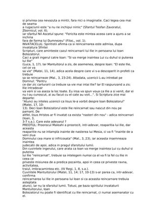 si privirea cea nevazuta a mintii, fara nici o imaginatie. Caci legea cea mai
de seama
a rugaciunii este "a nu ne inchipui nimic" (Sfantul Teofan Zavoratul,
Zbornicul, vol. II);
iar sfantul Nil Ascetul spune: "Fericita este mintea aceea care a ajuns a se
inchina
fara de forma lui Dumnezeu" (Filoc,, vol. 1).
INVATACELUL: Spiritistii afirma ca si reincarnarea este admisa, dupa
invatatura Sfintei
Scripturi, care aminteste cazul reincarnarii lui Ilie in persoana lui Ioan
Botezatorul.
Caci a grait ingerul catre Ioan: "Si va merge inaintea Lui cu duhul si puterea
lui Ilie"
(Luca, 1, 17). Iar Mantuitorul a zis, de asemenea, despre Ioan: "El este Ilie,
cel ce va
sa vie" (Matei, 11, 14), adica acela despre care vi s-a descoperit in profeti ca
trebuie
sa se reincarneze (Mal., 3, 23-24). Altadata, ucenicii L-au intrebat pe
Domnul: "Pentru
ce dar zic carturarii ca trebuie sa vie mai intai Ilie? Iar El raspunzand a zis:
Ilie intradevar
va veni si va aseza la loc toate. Eu insa va spun voua ca Ilie a si venit, dar ei
nu l-au cunoscut, ai au facut cu el cate au voit...". Si Scriptura zice mai
departe:
"Atunci au inteles ucenicii ca Iisus le-a vorbit despre Ioan Botezatorul"
(Matei, 17, 10-
13). Deci Ioan Botezatorul este Ilie reincarnat sau nascut din nou pe
pamant. De
altfel, Iisus Hristos ar fi invatat ca exista "nasteri din nou" - adica reincarnari
(Ioan, 3,
3-7 s.a.). Care este adevarul ?
PREOTUL: Proorocul Maleahi a proorocit, intr-adevar, reaparitia lui Ilie, dar
aceasta
reaparitie nu se intampla inainte de nasterea lui Mesia, ci va fi "inainte de a
veni ziua
Domnului cea mare si infricosata" (Mal., 3, 23), iar aceasta insemneaza
inaintea
judecatii de apoi, adica in pragul sfarsitului lumii.
Din cuvintele ingerului, care arata ca Ioan va merge inaintea Lui cu duhul si
puterea
lui Ilie "reincarnat", trebuie sa intelegem numai ca el va fi la fel cu Ilie in
ceea ce
priveste misiunea de a predica pocainta, apoi in ceea ce priveste ravna,
activitatea,
traiul, imbracamintea etc. (IV Regi, 1, 8, s.a.).
Cuvintele Mantuitorului (Matei, 11, 14; 17, 10-13) s-ar parea ca, intr-adevar,
confirma
reincarnarea lui Ilie in persoana lui Ioan si ca aceasta reincarnare trebuia
asteptata
atunci, iar nu la sfarsitul lumii. Totusi, pe baza spiritului invataturii
Mantuitorului, Ioan
Botezatorul nu poate fi identificat cu Ilie reincarnat, ci numai asemanator cu
el.
 