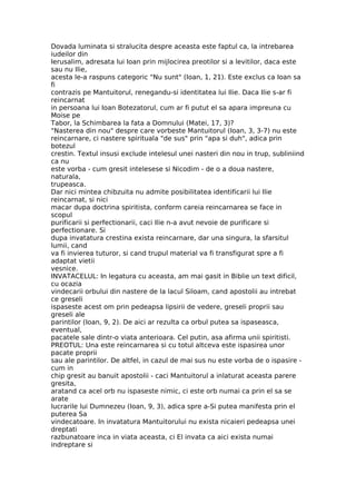 Dovada luminata si stralucita despre aceasta este faptul ca, la intrebarea
iudeilor din
Ierusalim, adresata lui Ioan prin mijlocirea preotilor si a levitilor, daca este
sau nu Ilie,
acesta le-a raspuns categoric "Nu sunt" (Ioan, 1, 21). Este exclus ca Ioan sa
fi
contrazis pe Mantuitorul, renegandu-si identitatea lui Ilie. Daca Ilie s-ar fi
reincarnat
in persoana lui Ioan Botezatorul, cum ar fi putut el sa apara impreuna cu
Moise pe
Tabor, la Schimbarea la fata a Domnului (Matei, 17, 3)?
"Nasterea din nou" despre care vorbeste Mantuitorul (Ioan, 3, 3-7) nu este
reincarnare, ci nastere spirituala "de sus" prin "apa si duh", adica prin
botezul
crestin. Textul insusi exclude intelesul unei nasteri din nou in trup, subliniind
ca nu
este vorba - cum gresit intelesese si Nicodim - de o a doua nastere,
naturala,
trupeasca.
Dar nici mintea chibzuita nu admite posibilitatea identificarii lui Ilie
reincarnat, si nici
macar dupa doctrina spiritista, conform careia reincarnarea se face in
scopul
purificarii si perfectionarii, caci Ilie n-a avut nevoie de purificare si
perfectionare. Si
dupa invatatura crestina exista reincarnare, dar una singura, la sfarsitul
lumii, cand
va fi invierea tuturor, si cand trupul material va fi transfigurat spre a fi
adaptat vietii
vesnice.
INVATACELUL: In legatura cu aceasta, am mai gasit in Biblie un text dificil,
cu ocazia
vindecarii orbului din nastere de la lacul Siloam, cand apostolii au intrebat
ce greseli
ispaseste acest om prin pedeapsa lipsirii de vedere, greseli proprii sau
greseli ale
parintilor (Ioan, 9, 2). De aici ar rezulta ca orbul putea sa ispaseasca,
eventual,
pacatele sale dintr-o viata anterioara. Cel putin, asa afirma unii spiritisti.
PREOTUL: Una este reincarnarea si cu totul altceva este ispasirea unor
pacate proprii
sau ale parintilor. De altfel, in cazul de mai sus nu este vorba de o ispasire -
cum in
chip gresit au banuit apostolii - caci Mantuitorul a inlaturat aceasta parere
gresita,
aratand ca acel orb nu ispaseste nimic, ci este orb numai ca prin el sa se
arate
lucrarile lui Dumnezeu (Ioan, 9, 3), adica spre a-Si putea manifesta prin el
puterea Sa
vindecatoare. In invatatura Mantuitorului nu exista nicaieri pedeapsa unei
dreptati
razbunatoare inca in viata aceasta, ci El invata ca aici exista numai
indreptare si
 