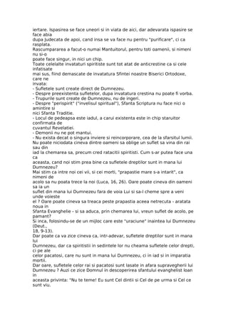 iertare. Ispasirea se face uneori si in viata de aici, dar adevarata ispasire se
face abia
dupa Judecata de apoi, cand insa se va face nu pentru "purificare", ci ca
rasplata.
Rascumpararea a facut-o numai Mantuitorul, pentru toti oamenii, si nimeni
nu si-o
poate face singur, in nici un chip.
Toate celelalte invataturi spiritiste sunt tot atat de anticrestine ca si cele
infatisate
mai sus, fiind demascate de invatatura Sfintei noastre Biserici Ortodoxe,
care ne
invata:
- Sufletele sunt create direct de Dumnezeu.
- Despre preexistenta sufletelor, dupa invatatura crestina nu poate fi vorba.
- Trupurile sunt create de Dumnezeu, nu de ingeri.
- Despre "perispirit" ("invelisul spiritual"), Sfanta Scriptura nu face nici o
amintire si
nici Sfanta Traditie.
- Locul de pedeapsa este iadul, a carui existenta este in chip staruitor
confirmata de
cuvantul Revelatiei.
- Demonii nu ne pot mantui.
- Nu exista decat o singura inviere si reincorporare, cea de la sfarsitul lumii.
Nu poate niciodata cineva dintre oameni sa oblige un suflet sa vina din rai
sau din
iad la chemarea sa, precum cred ratacitii spiritisti. Cum s-ar putea face una
ca
aceasta, cand noi stim prea bine ca sufletele dreptilor sunt in mana lui
Dumnezeu?
Mai stim ca intre noi cei vii, si cei morti, "prapastie mare s-a intarit", ca
nimeni de
acolo sa nu poata trece la noi (Luca, 16, 26). Oare poate cineva din oameni
sa ia un
suflet din mana lui Dumnezeu fara de voia Lui si sa-l cheme spre a veni
unde voieste
el ? Oare poate cineva sa treaca peste prapastia aceea netrecuta - aratata
noua in
Sfanta Evanghelie - si sa aduca, prin chemarea lui, vreun suflet de acolo, pe
pamant?
Si inca, folosindu-se de un mijloc care este "uraciune" inaintea lui Dumnezeu
(Deut.,
18, 9-13).
Dar poate ca va zice cineva ca, intr-adevar, sufletele dreptilor sunt in mana
lui
Dumnezeu, dar ca spiritistii in sedintele lor nu cheama sufletele celor drepti,
ci pe ale
celor pacatosi, care nu sunt in mana lui Dumnezeu, ci in iad si in imparatia
mortii.
Dar oare, sufletele celor rai si pacatosi sunt lasate in afara supravegherii lui
Dumnezeu ? Auzi ce zice Domnul in descoperirea sfantului evanghelist Ioan
in
aceasta privinta: "Nu te teme! Eu sunt Cel dintii si Cel de pe urma si Cel ce
sunt viu.
 