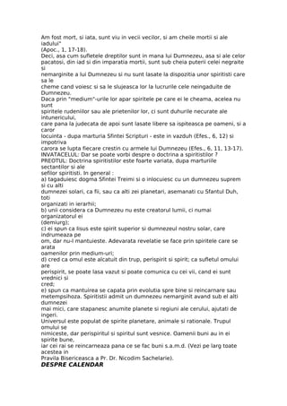Am fost mort, si iata, sunt viu in vecii vecilor, si am cheile mortii si ale
iadului"
(Apoc., 1, 17-18).
Deci, asa cum sufletele dreptilor sunt in mana lui Dumnezeu, asa si ale celor
pacatosi, din iad si din imparatia mortii, sunt sub cheia puterii celei negraite
si
nemarginite a lui Dumnezeu si nu sunt lasate la dispozitia unor spiritisti care
sa le
cheme cand voiesc si sa le slujeasca lor la lucrurile cele neingaduite de
Dumnezeu.
Daca prin "medium"-urile lor apar spiritele pe care ei le cheama, acelea nu
sunt
spiritele rudeniilor sau ale prietenilor lor, ci sunt duhurile necurate ale
intunericului,
care pana la judecata de apoi sunt lasate libere sa ispiteasca pe oameni, si a
caror
locuinta - dupa marturia Sfintei Scripturi - este in vazduh (Efes., 6, 12) si
impotriva
carora se lupta fiecare crestin cu armele lui Dumnezeu (Efes., 6, 11, 13-17).
INVATACELUL: Dar se poate vorbi despre o doctrina a spiritistilor ?
PREOTUL: Doctrina spiritistilor este foarte variata, dupa marturiile
sectantilor si ale
sefilor spiritisti. In general :
a) tagaduiesc dogma Sfintei Treimi si o inlocuiesc cu un dumnezeu suprem
si cu alti
dumnezei solari, ca fii, sau ca alti zei planetari, asemanati cu Sfantul Duh,
toti
organizati in ierarhii;
b) unii considera ca Dumnezeu nu este creatorul lumii, ci numai
organizatorul ei
(demiurg);
c) ei spun ca Iisus este spirit superior si dumnezeul nostru solar, care
indrumeaza pe
om, dar nu-l mantuieste. Adevarata revelatie se face prin spiritele care se
arata
oamenilor prin medium-uri;
d) cred ca omul este alcatuit din trup, perispirit si spirit; ca sufletul omului
are
perispirit, se poate lasa vazut si poate comunica cu cei vii, cand ei sunt
vrednici si
cred;
e) spun ca mantuirea se capata prin evolutia spre bine si reincarnare sau
metempsihoza. Spiritistii admit un dumnezeu nemarginit avand sub el alti
dumnezei
mai mici, care stapanesc anumite planete si regiuni ale cerului, ajutati de
ingeri.
Universul este populat de spirite planetare, animale si rationale. Trupul
omului se
nimiceste, dar perispiritul si spiritul sunt vesnice. Oamenii buni au in ei
spirite bune,
iar cei rai se reincarneaza pana ce se fac buni s.a.m.d. (Vezi pe larg toate
acestea in
Pravila Bisericeasca a Pr. Dr. Nicodim Sachelarie).
DESPRE CALENDAR
 