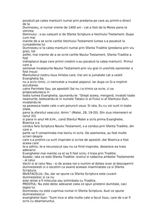 povatuit pe calea mantuirii numai prin predania pe care au primit-o direct
de la
Dumnezeu, si numai vreme de 1400 ani - cat a fost de la Moise pana la
venirea
Domnului - s-au calauzit si de Sfanta Scriptura a Vechiului Testament. Dupa
cum mai
inainte de a se scrie cartile Vechiului Testament lumea s-a povatuit la
cunoasterea lui
Dumnezeu si la calea mantuirii numai prin Sfanta Traditie (predania prin viu
grai), tot
astfel, mai inainte de a se scrie cartile Noului Testament, Sfanta Traditie a
fost
indreptarul dupa care primii crestini s-au povatuit la calea mantuirii. Primul
care a
semanat invataturile Noului Testament prin viu grai in urechile oamenilor a
fost insusi
Mantuitorul nostru Iisus Hristos care, trei ani si jumatate cat a vestit
Evanghelia Sa,
nu a scris nimic, ci neincetat a invatat poporul. Iar dupa ce Si-a implinit
ascultarea
catre Parintele Sau, pe apostolii Sai nu i-a trimis sa scrie, ci sa
propovaduiasca in
toata lumea Evanghelia, spunandu-le: "Drept aceea, mergand, invatati toate
neamurile, botezandu-le in numele Tatalui si al Fiului si al Sfantului Duh,
invatandu-le
sa pazeasca toate cate v-am poruncit voua. Si iata, Eu cu voi sunt in toate
zilele,
pana la sfarsitul veacului. Amin." (Matei, 28, 19-20). Din ziua intemeierii ei
(anul 33)
si pana in anul 44 d.Hr., cand Sfantul Matei a scris prima Evanghelie,
Biserica s-a
condus fara Scriptura Noului Testament, s-a condus prin Sfanta Traditie, din
care o
parte va fi consemnata mai tarziu in scris. De asemenea, au fost multe
scrieri despre
care s-a pretins ca sunt inspirate si scrise de apostoli, dar Biserica a fost
aceea care
le-a admis, le-a recunoscut sau nu ca fiind inspirate, deoarece ea traia
adevarul
Evangheliei mai inainte ca el sa fi fost scris; il traia prin Traditie.
Asadar, iata ce este Sfanta Traditie: izvorul si radacina ambelor Testamente
- al celui
Vechi si al celui Nou - si de aceea noi o numim al doilea izvor al descoperirii
dumnezeiesti si o socotim ca avand aceeasi insemnatate ca si Sfanta
Scriptura.
INVATACELUL: Da, dar se spune ca Sfanta Scriptura este cuvant
dumnezeiesc si ca nu
este iertat a fi inlocuita sau schimbata cu Traditia.
PREOTUL: Nu este deloc adevarat ceea ce spun prietenii dumitale, caci
legea lui
Dumnezeu nu este cuprinsa numai in Sfanta Scriptura. Auzi ce spune
dumnezeiescul
evanghelist Ioan: "Sunt inca si alte multe cate a facut Iisus, care de s-ar fi
scris cu deamanuntul,
 
