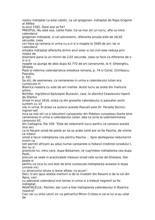 nostru indreptat ca este catolic, ca cel gregorian, indreptat de Papa Grigorie
al XIIIlea
la anul 1582. Oare asa sa fie?
PREOTUL: Nu este asa, iubite frate. Ca sa mai stii un lucru, afla ca intre
calendarul
gregorian indreptat, si cel astronomic, diferenta anuala este de 26,02
secunde, ceea
ce-l face sa ramana in urma cu o zi si o noapte la 3500 de ani. Iar in
calendarul
ortodox indreptat diferenta dintre anul solar si cel civil este redusa prin
modul de
bisectare pana la un minim de 2,02 secunde, ceea ce face ca diferenta de o
zi si o
noapte sa ajunga de abia dupa 42.772 de ani (amanunte, la V. Gheorghiu,
Sfintele
Pasti si reforma calendaristica ortodoxa romana, p. 74 si Const. Chiritescu,
Pascalia,
p. 50).
Sa stii, de asemenea, ca ramanerea in urma a calendarului iulian era
cunoscuta in
Biserica noastra cu sute de ani inainte. Acest lucru se arata din marturia
arhim.
Nichifor, ingrijitorul Episcopiei Buzaului, care, la sfarsitul Ceaslovului tiparit
de Sfantul
Sinod in anul 1816, arata ca din greselile calendarului si pascaliei vechi
suntem cu 13
zile in urma. El arata ca autorul acestei Pascalii este Dr. Panaite Dornici,
inginer-sef.
Inca sa mai stii ca si talcuitorii canoanelor din Pidalion cunosteau foarte bine
ramanerea in urma a calendarului iulian. Iata ce scrie la subinsemnarea
canonului 61
din Cartagina, fila 339: "Este de nedumerit lucru pentru ce canonul acesta
zice aici
ca la fiecare sinod de peste an sa se arate cand are sa fie Pascha, de vreme
ce intaiul
sinod a facut indreptarea cea pentru Pascha ... Spre dezlegarea nedumeririi
zicem ca
toti parintii africani au adus numai canoanele si hotarul credintei sinodului I,
dar nu si
practicile lui, intru care, dupa Balsamon, se cuprindea indreptarea cea dupa
Pasti,
precum se vede in practicalele intaiului sinod cele scrise de Ghelasie. Dar
poate si
pentru ca inca nu era atat de bine cunoscuta indreptarea aceasta si dupa
urmare nici
cu amanuntul stiuta si lesne aflata, ca acum".
Deci, ti-am spus atatea marturii si de la invatatii din Rasarit si de la cei din
Apus, caci
cu adevarat calendarul era ramas in urma si a trebuit negresit sa fie
indreptat.
INVATACELUL: Parinte, dar cum a fost indreptarea calendarului in Biserica
noastra?
Caci cei cu stilul vechi zic ca patriarhul Miron Cristea si cei ai lui si-au uitat
de
 