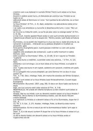 crestinii care s-au botezat in numele Sfintei Treimi sunt ostasi ai lui Iisus
Hristos.
Avand in vedere acest lucru, el sfatuieste pe ucenicul sau Timotei sa se
lupte ca un
adevarat ostas al Domnului si ii zice: "Ia-ti partea ta de suferinta, ca un bun
ostas al
lui Iisus Hristos" (II Tim., 2, 3). Apoi, aratandu-i ca adevaratului ostas al lui
Hristos nu
i se cade a se amesteca cu lucrurile si desertaciunile lumii, ii zice: "Nici un
ostas nu
se incurca cu treburile vietii, ca sa fie pe plac celui ce stange oaste" (II Tim.,
2, 4). Ba,
si mai mult, marele apostol Pavel arata si care sunt armele duhovnicesti si ii
indeamna pe efeseni sa le ia asupra lor: "Pentru aceea, luati toata armatura
lui
Dumnezeu, ca sa puteti sta impotriva in ziua cea rea si, toate biruindu-le, sa
ramaneti in picioare... imbracati-va cu platosa dreptatii si incaltati-va
picioarele, gata
fiind pentru Evanghelia pacii, luand pavaza credintei cu care veti putea
stinge toate
sagetile cele arzatoare ale vicleanului. Luati si coiful mantuirii si sabia
Duhului, care
este cuvantul lui Dumnezeu" (Efes., 6, 13-18). Si iar ii spune lui Timotei:
"Lupta-te
lupta cea buna a credintei, cucereste viata cea vesnica..." (I Tim., 6, 12).
Apoi,
aratandu-i ca si el singur, ca un bun ostas al lui Iisus Hristos, s-a luptat in
viata, ii
zice: "Lupta cea buna m-am luptat, calatoria am savarsit, credinta am pazit,
de acum
mi s-a pregatit mie cununa dreptatii, pe care Domnul imi va da-o in ziua
aceea" (II
Tim., 4, 7-8). Deci, intelege, frate, din marturiile acestea ale Sfintei Scripturi,
ca toti
crestinii sunt ostasi ai lui Iisus Hristos (vezi Kiriacodriomion, Cuvant dupa
Evanghelia
Mironositelor, Bucuresti, 1857, pag. 58). Si daca vor duce lupta cea buna si
dupa
lege, vor lua cununa vietii celei vesnice (II Tim., 4, 7-8).
INVATACELUL: Ati aratat din Sfanta Scriptura ca toti crestinii sunt ostasi ai
lui Iisus
Hristos. Dar eu va intreb: cum au devenit crestinii ostasi ai lui Iisus Hristos ?
PREOTUL: De la sfantul si dumnezeiescul botez, caci de atunci fiecare
crestin botezat
s-a imbracat cu Hristos si a devenit ostas si fiu al lui Dumnezeu, dupa har (I
Cor., 6,
11; Tit, 3, 5; Gal., 3, 27). Asadar, intelege, frate, ca Biserica este mama
noastra
duhovniceasca. Ea ne-a nascut pe noi la dumnezeiescul botez "prin apa si
prin Duh"
(Ioan, 3, 5) si de atunci suntem fii dupa har ai lui Iisus Hristos si ostasi ai Lui.
Iar cum
ca de la sfantul botez am devenit ostasi ai lui Iisus Hristos arata si
rugaciunea cea de
 