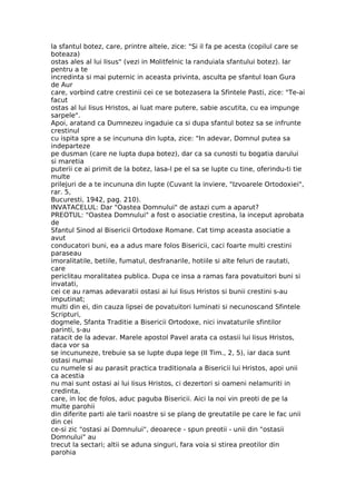 la sfantul botez, care, printre altele, zice: "Si il fa pe acesta (copilul care se
boteaza)
ostas ales al lui Iisus" (vezi in Molitfelnic la randuiala sfantului botez). Iar
pentru a te
incredinta si mai puternic in aceasta privinta, asculta pe sfantul Ioan Gura
de Aur
care, vorbind catre crestinii cei ce se botezasera la Sfintele Pasti, zice: "Te-ai
facut
ostas al lui Iisus Hristos, ai luat mare putere, sabie ascutita, cu ea impunge
sarpele".
Apoi, aratand ca Dumnezeu ingaduie ca si dupa sfantul botez sa se infrunte
crestinul
cu ispita spre a se incununa din lupta, zice: "In adevar, Domnul putea sa
indeparteze
pe dusman (care ne lupta dupa botez), dar ca sa cunosti tu bogatia darului
si maretia
puterii ce ai primit de la botez, lasa-l pe el sa se lupte cu tine, oferindu-ti tie
multe
prilejuri de a te incununa din lupte (Cuvant la inviere, "Izvoarele Ortodoxiei",
rar. 5,
Bucuresti, 1942, pag. 210).
INVATACELUL: Dar "Oastea Domnului" de astazi cum a aparut?
PREOTUL: "Oastea Domnului" a fost o asociatie crestina, la inceput aprobata
de
Sfantul Sinod al Bisericii Ortodoxe Romane. Cat timp aceasta asociatie a
avut
conducatori buni, ea a adus mare folos Bisericii, caci foarte multi crestini
paraseau
imoralitatile, betiile, fumatul, desfranarile, hotiile si alte feluri de rautati,
care
periclitau moralitatea publica. Dupa ce insa a ramas fara povatuitori buni si
invatati,
cei ce au ramas adevaratii ostasi ai lui Iisus Hristos si bunii crestini s-au
imputinat;
multi din ei, din cauza lipsei de povatuitori luminati si necunoscand Sfintele
Scripturi,
dogmele, Sfanta Traditie a Bisericii Ortodoxe, nici invataturile sfintilor
parinti, s-au
ratacit de la adevar. Marele apostol Pavel arata ca ostasii lui Iisus Hristos,
daca vor sa
se incununeze, trebuie sa se lupte dupa lege (II Tim., 2, 5), iar daca sunt
ostasi numai
cu numele si au parasit practica traditionala a Bisericii lui Hristos, apoi unii
ca acestia
nu mai sunt ostasi ai lui Iisus Hristos, ci dezertori si oameni nelamuriti in
credinta,
care, in loc de folos, aduc paguba Bisericii. Aici la noi vin preoti de pe la
multe parohii
din diferite parti ale tarii noastre si se plang de greutatile pe care le fac unii
din cei
ce-si zic "ostasi ai Domnului", deoarece - spun preotii - unii din "ostasii
Domnului" au
trecut la sectari; altii se aduna singuri, fara voia si stirea preotilor din
parohia
 