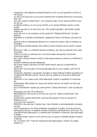 respectiva; altii defaima cantarile Bisericii si zic ca sunt grecesti si vechi si
de aceea
nu mai sunt bune azi si ca numai cantarile de la oastea Domnului sunt bune.
Altii, din
asa zisii "ostasi ai Domnului", vin in biserica dar nu fac semnul sfintei cruci,
nu vor sa
ia sfanta anafora, nu vor sa se inchine si sa sarute sfintele icoane, si alte
multe
abateri pe care nu le mai scriu aici. Din aceste plangeri, ale multor preoti,
vedem ca
multi din cei ce se socotesc ca fac parte din "Oastea Domnului" se opun
Bisericii
Ortodoxe si credintei stramosesti a poporului nostru romanesc, pe care noi
am
pastrat-o de la intemeierea Bisericii si a neamului nostru. Noi nu trebuie sa
inchidem
ochii fata de aceste abateri ale acelora carora le place sa se cheme "ostasi
ai
Domnului". Noi, cu credinta noastra ortodoxa, pe care au pastrat-o din veac
stramosii
nostri in frunte cu voievozii lor, am biruit toate necazurile si furtunile
vremurilor grele
prin care a trecut neamul nostru si de aceea trebuie sa tinem cu sfintenie la
dreapta
noastra credinta cea de totdeauna.
De aceea rugam staruitor pe fratii nostri preoti care au in parohiile lor
"ostasi ai
Domnului" sa se ocupe cit mai de-aproape de ei si sa-i invete, cand vin la
biserica,
randuiala, dogmele, canoanele, liturghia si toata Sfanta Traditie apostolica si
invataturile sfintiilor parinti. Numai asa vor putea sa-i faca pe ei adevarati
ostasi ai
Domnului si sa-i aiba ca pe niste adevarati crestini si ajutatori in misiunea
lor
preoteasca. Mare plata vor avea acei preoti care se vor osteni sa duca pe
drumul cel
bun al Ortodoxiei noastre pe aceia dintre "ostasii Domnului" care se abat de
la
randuiala unor buni fii ai Bisericii.
INVATACELUL: Am auzit ca unii din cei ce-si zic "ostasi ai Domnului" fac
adunari si
predica prin casele oamenilor, fara sa stie preotii si fara sa ramana in
legatura cu ei.
E un lucru bun acesta ?
PREOTUL: Nu este bun, fratele meu. Caci sfintele si dumnezeiestile canoane
nu dau
voie mireanului si nici chiar preotului sa predice in public, fara de porunca
episcopului locului, in dreptul canonic al Bisericii de Rasarit se scrie asa: "Cu
imputernicirea episcopului, si preotii pot sa predice in biserica, dar episcopul
le poate
lua acest drept, cand nu va fi convins sau va avea o indoiala asupra curatiei
credintei
lor". Si iarasi zice: "Fara de imputernicirea episcopului, nimeni nu poate
predica in
 
