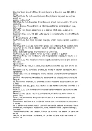 biserica" (vezi Nicodim Milas, Dreptul Canonic al Bisericii, pag. 324-334 si
360).
INVATACELUL: Au fost cazuri in istoria Bisericii cand episcopii au oprit pe
preoti sa
predice in biserica?
PREOTUL: Au fost. In acelasi Drept Canonic, aratat mai sus, citim: "In urma
ereziei lui
Arie, in Biserica Alexandriei li s-a interzis preotilor de a mai predica" (cap.
139, pag.
360). Mai vezi despre acest lucru si la Socrate (Hist. eccl., V, 22), si la
istoricul
Sozomen (Hist. eccl., VII, 19). La fel spune si comentariul lui Nicodim Milas la
canonul
64 Trulan; Pravila I, 549-550.
INVATACELUL: Dar de ce episcopii ii opreau uneori chiar pe preoti sa predice
in
biserica ?
PREOTUL: Din cauza ca multi dintre preoti erau imbolnaviti de blestematele
invataturi ale lui Arie. De aceea i-au oprit episcopii ca sa nu strecoare in
popor erezia
care a tulburat Biserica dreptmaritoare a lui Hristos.
INVATACELUL: Dar crestinii mireni au voie sa predice in public?
PREOTUL: Nu au voie nicidecum, fara de aprobarea episcopului locului si a
preotului.
INVATACELUL: Nici misionarii mireni nu pot predica in public si prin biserici
fara voia
episcopului ?
PREOTUL: Nu au voie, deoarece, dupa cum ai auzit mai sus, atat preotii cat
si
misionarii laici nu au voie sa predice, sa invete in adunari pe crestinii, fara
aprobarea
verbala sau scrisa a episcopului locului. Iata ce spune Dreptul bisericesc in
aceasta
privinta: "Misionarii sunt totdeauna dependenti de episcopul locului si sunt
obligati
ca, la anumite intervale, sa prezinte anumite rapoarte asupra activitatii lor"
(Drept
Bisericesc, cap. 132, pag. 361). Numai asa se mentine unitatea credintei si a
Bisericii.
INVATACELUL: Dar sfintele canoane ale Bisericii Ortodoxe ce zic in aceasta
privinta ?
PREOTUL: Iata ce zic: "Nu se cuvine crestinului mirean a porni cuvant in
public sau a
invata, insusindu-si lui dregatoria bisericeasca, oi a urma randuielii celei
predate de
Domnul si a deschide auzul la cei ce au luat darul invatatorescului cuvant si
a invata
de la dansii cele dumnezeiesti. Caci intr-o Biserica, osebite madulare a facut
Dumnezeu, dupa glasul Apostolului, care, in talcuirea lui Grigorie Teologul,
zice asa:
"Aceasta randuiala sa o cinstim, fratilor, pe aceasta sa o pazim. Un oarecare
sa fie
ureche, iar altul limba; unul mana, iar celalalt altceva. Acela sa invete, iar
altul sa se
 
