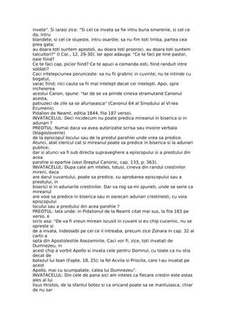 invete". Si iarasi zice: "Si cel ce invata sa fie intru buna smerenie, si cel ce
da, intru
blandete, si cel ce slujeste, intru osardie; sa nu fim toti limba, partea cea
prea gata;
au doara toti suntem apostoli, au doara toti prooroci, au doara toti suntem
talcuitori?" (I Cor., 12, 29-30). Iar apoi adauga: "Ce te faci pe tine pastor,
oaie fiind?
Ce te faci cap, picior fiind? Ce te apuci a comanda osti, fiind randuit intre
soldati?
Caci intelepciunea porunceste: sa nu fii grabnic in cuvinte; nu te intinde cu
bogatul,
sarac fiind; nici cauta sa fii mal intelept decat cei intelepti. Apoi, spre
incheierea
acestui Canon, spune: "Iar de se va prinde cineva stramutand Canonul
acesta,
patruzeci de zile sa se afuriseasca" (Canonul 64 al Sinodului al Vl-lea
Ecumenic;
Pidalion de Neamt, editia 1844, fila 187 verso).
INVATACELUL: Deci nicidecum nu poate predica mireanul in biserica si in
adunari ?
PREOTUL: Numai daca va avea autorizatie scrisa sau invoire verbala
(blagoslovenie)
de la episcopul locului sau de la preotul parohiei unde vrea sa predice.
Atunci, atat clericul cat si mireanul poate sa predice in biserica si la adunari
publice;
dar si atunci va fi sub directa supraveghere a episcopului si a preotului din
acea
parohie si eparhie (vezi Dreptul Canonic, cap. 133, p. 363).
INVATACELUL: Dupa cate am inteles, totusi, cineva din randul crestinilor
mireni, daca
are darul cuvantului, poate sa predice, cu aprobarea episcopului sau a
preotului, in
biserici si in adunarile crestinilor. Dar va rog sa-mi spuneti, unde se serie ca
mireanul
are voie sa predice in biserica sau in oarecari adunari crestinesti, cu voia
episcopului
locului sau a preotului din acea parohie ?
PREOTUL: Iata unde: in Pidalionul de la Neamt citat mai sus, la fila 183 pe
verso, e
scris asa: "De va fi vreun mirean iscusit in cuvant si eu chip cucernic, nu se
opreste si
de a invata, indeosebi pe cei ce il intreaba, precum zice Zonara in cap. 32 al
cartii a
opta din Apostolestile Asezaminte. Caci vor fi, zice, toti invatati de
Dumnezeu, in
acest chip a vorbit Apollo si invata cele pentru Domnul, cu toate ca nu stia
decat de
botezul lui Ioan (Fapte, 18, 25); la fel Acvila si Priscila, care l-au invatat pe
acest
Apollo, mai cu scumpatate, calea lui Dumnezeu".
INVATACELUL: Din cele de pana aici am inteles ca fiecare crestin este ostas
ales al lui
Iisus Hristos, de la sfantul botez si ca oricand poate sa se mantuiasca, chiar
de nu sar
 