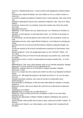 inscrie in "Oastea Domnului", numai sa faca cele fagaduite la sfantul botez,
prin
martorul sau (nasul de botez). Am mai inteles ca nici un crestin mirean si
chiar nici
un preot nu poate sa predice in biserica sau in vreo adunare, fara voia scrisa
sau
verbala a episcopului locului sau a preotului respectiv. Dar, care ar fi, dupa
Sfanta
Scriptura, motivul de a nu predica cineva din crestini sau chiar din preoti
fara voia
episcopului locului?
PREOTUL: Ti-am aratat mai sus, destul de clar, ca in Biserica lui Hristos nu
toti sunt
apostoli, nu toti dascali, nu toti talcuitori (I Cor., 12, 29-30) si de aceea nu
toti pot sa
fie predicatori. Iar pricina pentru care cineva are voie sa predice numai cu
voia
episcopului locului, este, dupa Sfanta Scriptura, ca el trebuie sa mearga pe
calea
ascultarii de cei ce sunt pusi de Dumnezeu in Biserica episcopi (Fapte, 20,
28) si
numai de acestia sa fie trimisi la predicarea cuvantului lui Dumnezeu. Auzi
ce zice
Sfanta Scriptura: "Cum vor propovadui daca nu vor fi trimisi?" (Rom., 10,
15). Deci,
cel ce predica fara sa fi fost trimis de episcopul sau preotul sau, acela este
pe calea
neascultarii si stim cu totii ca neascultarea lucreaza moarte (Fac., 3, 6-16;
Rom., 5,
12).
INVATACELUL: Dar care a fost intentia celor ce au infiintat asociatia "Oastea
Domnului" si ce au urmarit ei prin organizarea ei?
PREOTUL: Intentia celor ce au infiintat la inceput asociatia "Oastea
Domnului" a fost
buna si cu scopul bun de a aduce pe crestini la cele ce au fagaduit la sfantul
botez,
cand au zis: "Ma lepad de satana si de toate lucrurile lui". Si cum am spus
mai sus,
aceasta asociatie crestina, cat a avut la carma ei conducatori buni,
duhovnicesti si
bine orientati in Ortodoxie, a fost de mare folos Bisericii noastre si moralei
publice a
poporului roman. Dar acum destul de multi din ei au deviat de la adevarul
dreptei
credinte si s-au ratacit.
INVATACELUL: In acest caz, ce este de facut ?
PREOTUL: Cred ca toata sarcina de indreptare a celor ce au luat calea
gresita (si s-au
departat de adevarata si Sfanta Traditie a Bisericii Ortodoxe sta numai si
numai pe
seama fratilor nostri preoti de la orase si sate, unde sunt crestini "ostasi". Ei
trebuie
sa-i adune prin biserici, sa-i lamureasca, sa le citeasca din invataturile de
credinta
 