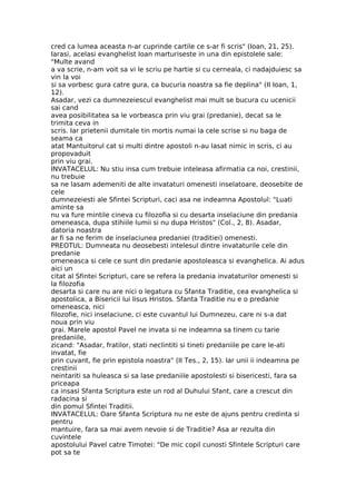 cred ca lumea aceasta n-ar cuprinde cartile ce s-ar fi scris" (Ioan, 21, 25).
Iarasi, acelasi evanghelist Ioan marturiseste in una din epistolele sale:
"Multe avand
a va scrie, n-am voit sa vi le scriu pe hartie si cu cerneala, ci nadajduiesc sa
vin la voi
si sa vorbesc gura catre gura, ca bucuria noastra sa fie deplina" (II Ioan, 1,
12).
Asadar, vezi ca dumnezeiescul evanghelist mai mult se bucura cu ucenicii
sai cand
avea posibilitatea sa le vorbeasca prin viu grai (predanie), decat sa le
trimita ceva in
scris. Iar prietenii dumitale tin mortis numai la cele scrise si nu baga de
seama ca
atat Mantuitorul cat si multi dintre apostoli n-au lasat nimic in scris, ci au
propovaduit
prin viu grai.
INVATACELUL: Nu stiu insa cum trebuie inteleasa afirmatia ca noi, crestinii,
nu trebuie
sa ne lasam ademeniti de alte invataturi omenesti inselatoare, deosebite de
cele
dumnezeiesti ale Sfintei Scripturi, caci asa ne indeamna Apostolul: "Luati
aminte sa
nu va fure mintile cineva cu filozofia si cu desarta inselaciune din predania
omeneasca, dupa stihiile lumii si nu dupa Hristos" (Col., 2, 8). Asadar,
datoria noastra
ar fi sa ne ferim de inselaciunea predaniei (traditiei) omenesti.
PREOTUL: Dumneata nu deosebesti intelesul dintre invataturile cele din
predanie
omeneasca si cele ce sunt din predanie apostoleasca si evanghelica. Ai adus
aici un
citat al Sfintei Scripturi, care se refera la predania invataturilor omenesti si
la filozofia
desarta si care nu are nici o legatura cu Sfanta Traditie, cea evanghelica si
apostolica, a Bisericii lui Iisus Hristos. Sfanta Traditie nu e o predanie
omeneasca, nici
filozofie, nici inselaciune, ci este cuvantul lui Dumnezeu, care ni s-a dat
noua prin viu
grai. Marele apostol Pavel ne invata si ne indeamna sa tinem cu tarie
predaniile,
zicand: "Asadar, fratilor, stati neclintiti si tineti predaniile pe care le-ati
invatat, fie
prin cuvant, fie prin epistola noastra" (II Tes., 2, 15). Iar unii ii indeamna pe
crestinii
neintariti sa huleasca si sa lase predaniile apostolesti si bisericesti, fara sa
priceapa
ca insasi Sfanta Scriptura este un rod al Duhului Sfant, care a crescut din
radacina si
din pomul Sfintei Traditii.
INVATACELUL: Oare Sfanta Scriptura nu ne este de ajuns pentru credinta si
pentru
mantuire, fara sa mai avem nevoie si de Traditie? Asa ar rezulta din
cuvintele
apostolului Pavel catre Timotei: "De mic copil cunosti Sfintele Scripturi care
pot sa te
 