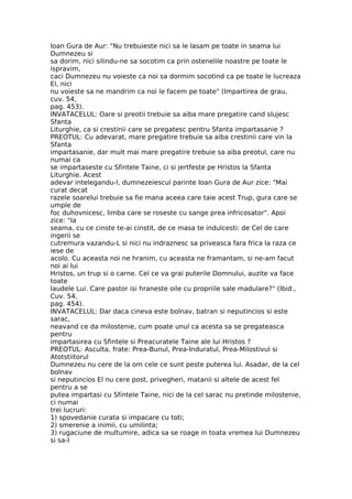 Ioan Gura de Aur: "Nu trebuieste nici sa le lasam pe toate in seama lui
Dumnezeu si
sa dorim, nici silindu-ne sa socotim ca prin ostenelile noastre pe toate le
ispravim,
caci Dumnezeu nu voieste ca noi sa dormim socotind ca pe toate le lucreaza
El, nici
nu voieste sa ne mandrim ca noi le facem pe toate" (Impartirea de grau,
cuv. 54,
pag. 453).
INVATACELUL: Oare si preotii trebuie sa aiba mare pregatire cand slujesc
Sfanta
Liturghie, ca si crestinii care se pregatesc pentru Sfanta impartasanie ?
PREOTUL: Cu adevarat, mare pregatire trebuie sa aiba crestinii care vin la
Sfanta
impartasanie, dar mult mai mare pregatire trebuie sa aiba preotul, care nu
numai ca
se impartaseste cu Sfintele Taine, ci si jertfeste pe Hristos la Sfanta
Liturghie. Acest
adevar intelegandu-l, dumnezeiescul parinte Ioan Gura de Aur zice: "Mai
curat decat
razele soarelui trebuie sa fie mana aceea care taie acest Trup, gura care se
umple de
foc duhovnicesc, limba care se roseste cu sange prea infricosator". Apoi
zice: "Ia
seama, cu ce cinste te-ai cinstit, de ce masa te indulcesti: de Cel de care
ingerii se
cutremura vazandu-L si nici nu indraznesc sa priveasca fara frica la raza ce
iese de
acolo. Cu aceasta noi ne hranim, cu aceasta ne framantam, si ne-am facut
noi ai lui
Hristos, un trup si o carne. Cel ce va grai puterile Domnului, auzite va face
toate
laudele Lui. Care pastor isi hraneste oile cu propriile sale madulare?" (Ibid.,
Cuv. 54,
pag. 454).
INVATACELUL: Dar daca cineva este bolnav, batran si neputincios si este
sarac,
neavand ce da milostenie, cum poate unul ca acesta sa se pregateasca
pentru
impartasirea cu Sfintele si Preacuratele Taine ale lui Hristos ?
PREOTUL: Asculta, frate: Prea-Bunul, Prea-Induratul, Prea-Milostivul si
Atotstiitorul
Dumnezeu nu cere de la om cele ce sunt peste puterea lui. Asadar, de la cel
bolnav
si neputincios El nu cere post, privegheri, matanii si altele de acest fel
pentru a se
putea impartasi cu Sfintele Taine, nici de la cel sarac nu pretinde milostenie,
ci numai
trei lucruri:
1) spovedanie curata si impacare cu toti;
2) smerenie a inimii, cu umilinta;
3) rugaciune de multumire, adica sa se roage in toata vremea lui Dumnezeu
si sa-I
 