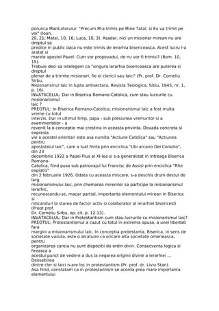 porunca Mantuitorului: "Precum M-a trimis pe Mine Tatal, si Eu va trimit pe
voi" (Ioan,
20, 21; Matei, 10, 16; Luca, 10, 3). Asadar, nici un misionar mirean nu are
dreptul sa
predice in public daca nu este trimis de ierarhia bisericeasca. Acest lucru l-a
aratat si
marele apostol Pavel: Cum vor propovadui, de nu vor fi trimisi? (Rom. 10,
15).
Trebuie deci sa intelegem ca "singura ierarhia bisericeasca are puterea si
dreptul
plenar de a trimite misionari, fie ei clericii sau laici" (Pr. prof. Dr. Corneliu
Sirbu,
Misionarismul laic in lupta antisectara, Revista Teologica, Sibiu, 1945, nr. 1,
p. 16).
INVATACELUL: Dar in Biserica Romano-Catolica, cum stau lucrurile cu
misionarismul
laic ?
PREOTUL: In Biserica Romano-Catolica, misionarismul laic a fost multa
vreme cu totul
interzis. Dar in ultimul timp, papa - sub presiunea vremurilor si a
evenimentelor - a
revenit la o conceptie mai crestina in aceasta privinta. Dovada concreta si
expresia
vie a acestei orientari este asa numita "Actiune Catolica" sau "Actiunea
pentru
apostolatul laic", care a luat fiinta prin enciclica "Ubi arcano Dei Consilio",
din 23
decembrie 1922 a Papei Pius al XI-lea si s-a generalizat in intreaga Biserica
Romano-
Catolica, fiind pusa sub patronajul lui Francisc de Assisi prin enciclica "Rite
expiatis"
din 2 februarie 1926. Odata cu aceasta miscare, s-a deschis drum destul de
larg
misionarismului laic, prin chemarea mirenilor sa participe la misionarismul
ierarhic,
recunoscandu-se, macar partial, importanta elementului mirean in Biserica
si
ridicandu-l la starea de factor activ si colaborator al ierarhiei bisericesti
(Preot prof.
Dr. Corneliu Sirbu, op. cit. p. 12-13).
INVATACELUL: Dar in Protestantism cum stau lucrurile cu misionarismul laic?
PREOTUL: Protestantismul a cazut cu totul in extrema opusa, a unei libertati
fara
margini a misionarismului laic. In conceptia protestanta, Biserica, in sens de
societate vazuta, este o alcatuire ca oricare alta societate omeneasca,
pentru
organizarea careia nu sunt dispozitii de ordin divin. Consecventa logica si
fireasca a
acestui punct de vedere a dus la negarea originii divine a ierarhiei ...
Deosebirea
dintre cler si laici n-are loc in protestantism (Pr. prof. dr. Liviu Stan).
Asa fiind, constatam ca in protestantism se acorda prea mare importanta
elementului
 
