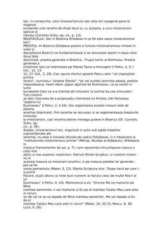 laic. In consecinta, rolul misionarismului laic este aici exagerat pana la
negarea
existentei unei ierarhii de drept divin si, cu aceasta, a unui misionarism
special al
clerului (Corneliu Sirbu, op. cit., p. 13).
INVATACELUL: Dar in Biserica Ortodoxa in ce fel este vazut misionarismul
laic?
PREOTUL: In Biserica Ortodoxa pozitia si functia misionarismului mirean in
viata si
dezvoltarea Bisericii se fundamenteaza si se lamureste deplin in baza celor
doua teze
doctrinale: preotia generala si Biserica - Trupul tainic al Domnului. Preotia
generala a
crestinilor laici se intemeiaza pe Sfanta Taina a mirungerii (I Petru, 2, 5; I
Cor., 12, 13;
12, 27; Gal., 3, 28). Caci spune sfantul apostol Petru catre "cei imprastiati
printre
straini", numindu-i "preotie Sfanta": "Iar voi sunteti semintie aleasa, preotie
imparateasca, neam sfant, popor agonisit de Dumnezeu, ca sa vestiti in
lume
bunatatile Celui ce v-a chemat din intuneric la lumina Sa cea minunata".
Toti crestinii
au deci misiunea de a propovadui chemarea lui Hristos, toti formeaza
"poporul lui
Dumnezeu" (I Petru, 2, 5-10). Dar organizarea acestei misiuni este de
datoria
ierarhiei bisericesti. Prin ierarhie se recunosc si se reglementeaza drepturile
mirenilor
la misionarism, caci ierarhia detine intreaga putere in Biserica (Dr. Corneliu
Sirbu, op.
cit., p. 36).
Asadar, misionarismul laic, organizat si activ sub egida treptelor
supraordonate ale
ierarhiei, nu este o inovatie dincolo de cadrul Ortodoxiei, ci o intoarcere la
"institutiunile crestinismului primar" (Mitrop. Nicolae al Ardealului, Ortodoxia
in
mijlocul framantarilor de azi, p. 7), care reprezinta intruchiparea clasica a
celui mai
adinc si mai autentic crestinism. Potrivit Sfintei Scripturi, si crestinii mireni -
nu in
aceeasi masura ca misionarii ierarhici, ci pe masura preotiei lor generale -
pot sa fie
sarea pamantului (Matei, 5, 13). Sfanta Scriptura zice: "Dupa harul pe care l-
a primit
fiecare, slujiti altora ca niste buni iconomi ai harului celui de multe feluri al
lui
Dumnezeu" (I Petru, 4, 10). Mantuitorul a zis: "Oricine Ma va marturisi pe
Mine
inaintea oamenilor, il voi marturisi si Eu pe el inaintea Tatalui Meu care este
in ceruri;
iar de cel ce se va lepada de Mine inaintea oamenilor, Ma voi lepada si Eu
de el
inaintea Tatalui Meu care este in ceruri" (Matei, 10, 32-33, Marcu, 8, 38;
Luca, 9, 26).
 