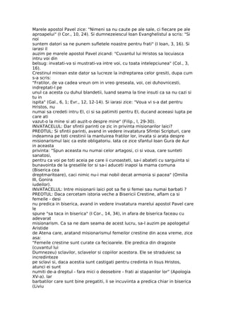 Marele apostol Pavel zice: "Nimeni sa nu caute pe ale sale, ci fiecare pe ale
aproapelui" (I Cor., 10, 24). Si dumnezeiescul Ioan Evanghelistul a scris: "Si
noi
suntem datori sa ne punem sufletele noastre pentru frati" (I Ioan, 3, 16). Si
iarasi il
auzim pe marele apostol Pavel zicand: "Cuvantul lui Hristos sa locuiasca
intru voi din
belsug: invatati-va si mustrati-va intre voi, cu toata intelepciunea" (Col., 3,
16).
Crestinul mirean este dator sa lucreze la indreptarea celor gresiti, dupa cum
s-a scris:
"Fratilor, de va cadea vreun om in vreo greseala, voi, cei duhovnicesti,
indreptati-l pe
unul ca acesta cu duhul blandetii, luand seama la tine insuti ca sa nu cazi si
tu in
ispita" (Gal., 6, 1; Evr., 12, 12-14). Si iarasi zice: "Voua vi s-a dat pentru
Hristos, nu
numai sa credeti intru El, ci si sa patimiti pentru El, ducand aceeasi lupta pe
care ati
vazut-o la mine si ati auzit-o despre mine" (Filip., l, 29-30).
INVATACELUL: Dar sfintii parinti ce zic in privinta misionarilor laici?
PREOTUL: Si sfintii parinti, avand in vedere invatatura Sfintei Scripturi, care
indeamna pe toti crestinii la mantuirea fratilor lor, invata si arata despre
misionarismul laic ca este obligatoriu. Iata ce zice sfantul Ioan Gura de Aur
in aceasta
privinta: "Spun aceasta nu numai celor artagosi, ci si voua, care sunteti
sanatosi,
pentru ca voi pe toti aceia pe care ii cunoasteti, sa-i abateti cu sarguinta si
bunavointa de la greselile lor si sa-i aduceti inapoi la mama comuna
(Biserica cea
dreptmaritoare), caci nimic nu-i mai nobil decat armonia si pacea" (Omilia
III, Gonira
iudeilor).
INVATACELUL: Intre misionarii laici pot sa fie si femei sau numai barbati ?
PREOTUL: Daca cercetam istoria veche a Bisericii Crestine, aflam ca si
femeile - desi
nu predica in biserica, avand in vedere invatatura marelui apostol Pavel care
le
spune "sa taca in biserica" (I Cor., 14, 34), in afara de biserica faceau cu
adevarat
misionarism. Ca sa ne dam seama de acest lucru, sa-l auzim pe apologetul
Aristide
de Atena care, aratand misionarismul femeilor crestine din acea vreme, zice
asa:
"Femeile crestine sunt curate ca fecioarele. Ele predica din dragoste
(cuvantul lui
Dumnezeu) sclavilor, sclavelor si copiilor acestora. Ele se straduiesc sa
incredinteze
pe sclavi si, daca acestia sunt castigati pentru credinta in Iisus Hristos,
atunci ei sunt
numiti de-a dreptul - fara mici o deosebire - frati ai stapanilor lor" (Apologia
XV-a). Iar
barbatilor care sunt bine pregatiti, li se incuviinta a predica chiar in biserica
(Liviu
 
