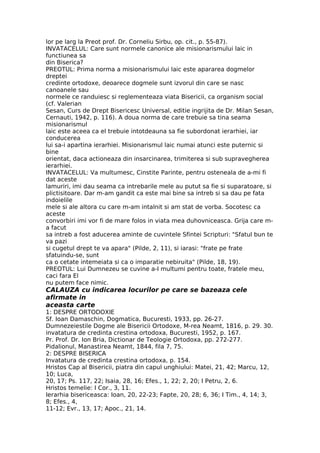 lor pe larg la Preot prof. Dr. Corneliu Sirbu, op. cit., p. 55-87).
INVATACELUL: Care sunt normele canonice ale misionarismului laic in
functiunea sa
din Biserica?
PREOTUL: Prima norma a misionarismului laic este apararea dogmelor
dreptei
credinte ortodoxe, deoarece dogmele sunt izvorul din care se nasc
canoanele sau
normele ce randuiesc si reglementeaza viata Bisericii, ca organism social
(cf. Valerian
Sesan, Curs de Drept Bisericesc Universal, editie ingrijita de Dr. Milan Sesan,
Cernauti, 1942, p. 116). A doua norma de care trebuie sa tina seama
misionarismul
laic este aceea ca el trebuie intotdeauna sa fie subordonat ierarhiei, iar
conducerea
lui sa-i apartina ierarhiei. Misionarismul laic numai atunci este puternic si
bine
orientat, daca actioneaza din insarcinarea, trimiterea si sub supravegherea
ierarhiei.
INVATACELUL: Va multumesc, Cinstite Parinte, pentru osteneala de a-mi fi
dat aceste
lamuriri, imi dau seama ca intrebarile mele au putut sa fie si suparatoare, si
plictisitoare. Dar m-am gandit ca este mai bine sa intreb si sa dau pe fata
indoielile
mele si ale altora cu care m-am intalnit si am stat de vorba. Socotesc ca
aceste
convorbiri imi vor fi de mare folos in viata mea duhovniceasca. Grija care m-
a facut
sa intreb a fost aducerea aminte de cuvintele Sfintei Scripturi: "Sfatul bun te
va pazi
si cugetul drept te va apara" (Pilde, 2, 11), si iarasi: "frate pe frate
sfatuindu-se, sunt
ca o cetate intemeiata si ca o imparatie nebiruita" (Pilde, 18, 19).
PREOTUL: Lui Dumnezeu se cuvine a-I multumi pentru toate, fratele meu,
caci fara El
nu putem face nimic.
CALAUZA cu indicarea locurilor pe care se bazeaza cele
afirmate in
aceasta carte
1: DESPRE ORTODOXIE
Sf. Ioan Damaschin, Dogmatica, Bucuresti, 1933, pp. 26-27.
Dumnezeiestile Dogme ale Bisericii Ortodoxe, M-rea Neamt, 1816, p. 29. 30.
invatatura de credinta crestina ortodoxa, Bucuresti, 1952, p. 167.
Pr. Prof. Dr. Ion Bria, Dictionar de Teologie Ortodoxa, pp. 272-277.
Pidalionul, Manastirea Neamt, 1844, fila 7, 75.
2: DESPRE BISERICA
Invatatura de credinta crestina ortodoxa, p. 154.
Hristos Cap al Bisericii, piatra din capul unghiului: Matei, 21, 42; Marcu, 12,
10; Luca,
20, 17; Ps. 117, 22; Isaia, 28, 16; Efes., 1, 22; 2, 20; I Petru, 2, 6.
Hristos temelie: I Cor., 3, 11.
Ierarhia bisericeasca: Ioan, 20, 22-23; Fapte, 20, 28; 6, 36; I Tim., 4, 14; 3,
8; Efes., 4,
11-12; Evr., 13, 17; Apoc., 21, 14.
 