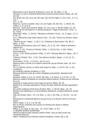 Mantuitorul a pus ierarhia in Biserica: Luca, 10, 16; Efes., 2, 20.
Puterile cu care a inzestrat Mantuitorul ierarhia bisericeasca: Matei, 16, 19;
18, 18;
28, 18-20; 16, 19; Luca, 24, 49; Ioan, 20, 22-23; Fapte, 2, 2-4; I Cor., 4, 1; 5,
4-5; I
Tim., 1, 20.
Biserica - turma si pastor: Ioan, 10, 16; Fapte, 20, 28; Col., 1, 18-20, 24;
I Petru, 5, 2 s.a.m.d.
Biserica - locas de inchinare: Matei, 21, 13; Luca, 2, 46-49; Fapte, 11, 26.
Alte denumiri ale Bisericii in Sfanta Scriptura: "Ogorul Domnului" (I Cor., 3,
9), "Casa
Domnului" (Efes., 2, 19-22); "Mireasa lui Hristos" (II Cor., 11, 2; Apoc., 21, 2,
9; 27, 17
s.a.); "Adunarea celor Intai nascuti" (Evr., 12, 23); "Turma lui Hristos" (Ioan,
10, 16);
"Sfesnic de aur" (Apoc., 1, 20; 2, 1); "Cetatea lui Dumnezeu" (Ps. 86, 2;
Apoc., 3, 12);
"cetatea Dumnezeului celui viu" (Apoc., 21, 2; 22, 19); "Stalp si temelie a
adevarului"
(I Tim., 3, 15); "Trupul lui Hristos" (Efes., 1, 22-23; Col., 1, 24); "Zidire
dumnezeiasca"
(I Cor., 3, 9); "Biserica Slavei" (Efes., 5, 27); "Mireasa Mielului" (Apoc., 19, 7;
21, 9);
"Casa lui Hristos" (Evr., 3, 6); "Ierusalimul cel Nou" (Apoc., 3, 12; 21, 2);
Casa lui
Dumnezeu" (I Tim., 3, 15; Evr., 10, 21 s.a.).
Biserica este o turma si un pastor avand de cap pe Hristos: Ioan, 10, 16; I
Petru, 2,
25; si e sfanta, pentru ca sfant este Capul ei: Efes., 5, 25-27; Col., 2, 10;
invatatura
de credinta crestina ortodoxa, p. 155.
Misiunea Bisericii este de a face indreptare pacatosilor, deoarece toti
suntem
pacatosi: Matei, 9, 12; 13, 24-30, 49; Ioan, 1, 8; Iacov, 3, 2; II Tim., 2, 20.
Biserica noastra Ortodoxa se numeste soborniceasca, fiindca ea are menirea
de a se
raspandi in toata lumea si din toate timpurile: Matei, 28, 19.
Biserica se numeste apostolica, fiindca ea este zidita pe temelia apostolilor,
piatra
din varful unghiului fiind Insusi Hristos: Efes., 2, 20-22; Apoc., 21, 14.
Biserica cea luptatoare si cea biruitoare alcatuiesc o singura Biserica, avand
acelasi
Cap, pe Hristos: Rom., 14, 7-9; Efes., 1, 10; 2, 19; Filip., 2, 10; Evr., 12, 22-
23.
Mantuitorul a intemeiat Biserica Sa pe Cruce si la Rusalii cand a trimis pe
Duhul
Sfant: Fapte, 1, 8; 2, 1-4; 20, 28.
Noi ne facem membre ale trupului lui Hristos prin botez si Sfanta
impartasanie:
Matei, 3, 11; Ioan, 6, 50; I Cor., 12, 13-27; Efes., 4, 4-5.
3: DESPRE SFANTA SCRIPTURA
Sfanta Scriptura este colectia cartilor sfinte, care au fost scrise sub
insuflarea Duhului
Sfant: invatatura de credinta crestina ortodoxa, intreb. 29, p. 18.
 