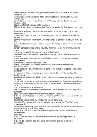 intelepteasca spre mantuire, prin credinta cea intru Iisus Hristos. Toata
Scriptura este
insuflata de Dumnezeu si de folos spre invatatura, spre mustrare, spre
indreptare,
spre inteleptirea cea intru dreptate" (II Tim., 3, 15-16). Cuvintele sunt
limpezi: orice
adaos la Sfanta Scriptura este de prisos.
PREOTUL: Aici este vorba numai de Scriptura Vechiului Testament, caci cea
a
Testamentului Nou inca nu era scrisa. Pavel scrie lui Timotei ca Vechiul
Testament ii
poate servi drept cel mai bun invatator pentru intarirea credintei sale in
Hristos si
pentru educarea in crestinism. Dupa talcuirea la care esti ispitit, ar urma ca
nici
cartile Testamentului Nou - care aveau sa fie scrise in perioada ce a urmat
acestei
scrisori adresate de apostolul Pavel lui Timotei - sa nu fie primite, ci sa ne
tinem
numai de cel vechi, despre care se aminteste aici.
INVATACELUL: Unii nu admit Traditia pentru ca - zic ei - in ea au intrat, cu
vremea,
multe elemente false, asa incat, mai ales astazi, nu mai putem deosebi
Traditia cea
adevarata si apostolica de cea falsa.
PREOTUL: Biserica lui Hristos a statornicit adevarurile de credinta -
dezvoltate de-a
lungul Traditiei - prin invataturile si canoanele sfintelor soboare ecumenice,
ale celor
locale, ale cartilor simbolice, prin marturisirile de credinta, ca de pilda
Marturisirea
Ortodoxa, de la Iasi, din 1642, si prin alte multe sinoade de sfinti arhierei si
facatori
de minuni, care s-au adunat in acest scop in vechime. In aceste sinoade s-a
statornicit indreptarul sfintei credinte ortodoxe, care era atacata de multe
cete
eretice existente in acele vremuri.
Cat priveste neschimbarea si nealterarea Sfintei Traditii, aceasta se poate
cunoaste
daca se controleaza mentinerea urmatoarelor conditii:
1. Sa nu consfinteasca formulari cuprinzand contraziceri, sau care contrazic
Traditia
apostolica sigura, si sa nu contrazica Sfanta Scriptura.
Numai astfel este posibil ca o invatatura oarecare sa fie "Traditie" si sa
provina de la
Mantuitorul sau de la sfintii apostoli, sau, daca noile formulari s-au facut sub
inraurirea directa a Sfantului Duh.
2. Traditia sa fi fost tinuta de Bisericile apostolice care au continuitate
neintrerupta
pana azi.
3. Sa fi fost recunoscuta si urmata intotdeauna de intreaga Biserica
ecumenica.
4. Sa fie de acord cu cea mai mare parte dintre parintii si scriitorii
bisericesti.
 