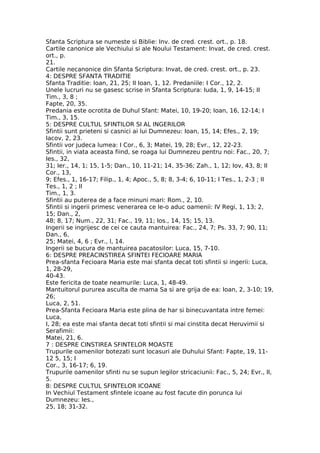 Sfanta Scriptura se numeste si Biblie: Inv. de cred. crest. ort., p. 18.
Cartile canonice ale Vechiului si ale Noului Testament: Invat, de cred. crest.
ort., p.
21.
Cartile necanonice din Sfanta Scriptura: Invat, de cred. crest. ort., p. 23.
4: DESPRE SFANTA TRADITIE
Sfanta Traditie: Ioan, 21, 25; II Ioan, 1, 12. Predaniile: I Cor., 12, 2.
Unele lucruri nu se gasesc scrise in Sfanta Scriptura: Iuda, 1, 9, 14-15; II
Tim., 3, 8 ;
Fapte, 20, 35.
Predania este ocrotita de Duhul Sfant: Matei, 10, 19-20; Ioan, 16, 12-14; I
Tim., 3, 15.
5: DESPRE CULTUL SFINTILOR SI AL INGERILOR
Sfintii sunt prieteni si casnici ai lui Dumnezeu: Ioan, 15, 14; Efes., 2, 19;
Iacov, 2, 23.
Sfintii vor judeca lumea: I Cor., 6, 3; Matei, 19, 28; Evr., 12, 22-23.
Sfintii, in viata aceasta fiind, se roaga lui Dumnezeu pentru noi: Fac., 20, 7;
Ies., 32,
31; Ier., 14, 1; 15, 1-5; Dan., 10, 11-21; 14, 35-36; Zah., 1, 12; Iov, 43, 8; II
Cor., 13,
9; Efes., 1, 16-17; Filip., 1, 4; Apoc., 5, 8; 8, 3-4; 6, 10-11; I Tes., 1, 2-3 ; II
Tes., 1, 2 ; II
Tim., 1, 3.
Sfintii au puterea de a face minuni mari: Rom., 2, 10.
Sfintii si ingerii primesc venerarea ce le-o aduc oamenii: IV Regi, 1, 13; 2,
15; Dan., 2,
48; 8, 17; Num., 22, 31; Fac., 19, 11; Ios., 14, 15; 15, 13.
Ingerii se ingrijesc de cei ce cauta mantuirea: Fac., 24, 7; Ps. 33, 7; 90, 11;
Dan., 6,
25; Matei, 4, 6 ; Evr., l, 14.
Ingerii se bucura de mantuirea pacatosilor: Luca, 15, 7-10.
6: DESPRE PREACINSTIREA SFINTEI FECIOARE MARIA
Prea-sfanta Fecioara Maria este mai sfanta decat toti sfintii si ingerii: Luca,
1, 28-29,
40-43.
Este fericita de toate neamurile: Luca, 1, 48-49.
Mantuitorul pururea asculta de mama Sa si are grija de ea: Ioan, 2, 3-10; 19,
26;
Luca, 2, 51.
Prea-Sfanta Fecioara Maria este plina de har si binecuvantata intre femei:
Luca,
I, 28; ea este mai sfanta decat toti sfintii si mai cinstita decat Heruvimii si
Serafimii:
Matei, 21, 6.
7 : DESPRE CINSTIREA SFINTELOR MOASTE
Trupurile oamenilor botezati sunt locasuri ale Duhului Sfant: Fapte, 19, 11-
12 5, 15; I
Cor., 3, 16-17; 6, 19.
Trupurile oamenilor sfinti nu se supun legilor stricaciunii: Fac., 5, 24; Evr., II,
5.
8: DESPRE CULTUL SFINTELOR ICOANE
In Vechiul Testament sfintele icoane au fost facute din porunca lui
Dumnezeu: Ies.,
25, 18; 31-32.
 