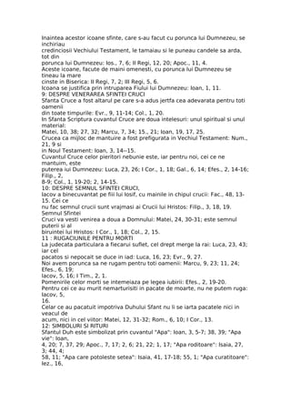 Inaintea acestor icoane sfinte, care s-au facut cu porunca lui Dumnezeu, se
inchiriau
credinciosii Vechiului Testament, le tamaiau si le puneau candele sa arda,
tot din
porunca lui Dumnezeu: Ios., 7, 6; II Regi, 12, 20; Apoc., 11, 4.
Aceste icoane, facute de maini omenesti, cu porunca lui Dumnezeu se
tineau la mare
cinste in Biserica: II Regi, 7, 2; III Regi, 5, 6.
Icoana se justifica prin intruparea Fiului lui Dumnezeu: Ioan, 1, 11.
9: DESPRE VENERAREA SFINTEI CRUCI
Sfanta Cruce a fost altarul pe care s-a adus jertfa cea adevarata pentru toti
oamenii
din toate timpurile: Evr., 9, 11-14; Col., 1, 20.
In Sfanta Scriptura cuvantul Cruce are doua intelesuri: unul spiritual si unul
material:
Matei, 10, 38; 27, 32; Marcu, 7, 34; 15., 21; Ioan, 19, 17, 25.
Crucea ca mijloc de mantuire a fost prefigurata in Vechiul Testament: Num.,
21, 9 si
in Noul Testament: Ioan, 3, 14--15.
Cuvantul Cruce celor pieritori nebunie este, iar pentru noi, cei ce ne
mantuim, este
puterea iui Dumnezeu: Luca, 23, 26; I Cor., 1, 18; Gal., 6, 14; Efes., 2, 14-16;
Filip., 2,
8-9; Col., 1, 19-20; 2, 14-15.
10: DESPRE SEMNUL SFINTEI CRUCI,
Iacov a binecuvantat pe fiii lui Iosif, cu mainile in chipul crucii: Fac., 48, 13-
15. Cei ce
nu fac semnul crucii sunt vrajmasi ai Crucii lui Hristos: Filip., 3, 18, 19.
Semnul Sfintei
Cruci va vesti venirea a doua a Domnului: Matei, 24, 30-31; este semnul
puterii si al
biruintei lui Hristos: I Cor., 1, 18; Col., 2, 15.
11 : RUGACIUNILE PENTRU MORTI
La judecata particulara a fiecarui suflet, cel drept merge la rai: Luca, 23, 43;
iar cel
pacatos si nepocait se duce in iad: Luca, 16, 23; Evr., 9, 27.
Noi avem porunca sa ne rugam pentru toti oamenii: Marcu, 9, 23; 11, 24;
Efes., 6, 19;
lacov, 5, 16; I Tim., 2, 1.
Pomenirile celor morti se intemeiaza pe legea iubirii: Efes., 2, 19-20.
Pentru cei ce au murit nemarturisiti in pacate de moarte, nu ne putem ruga:
Iacov, 5,
16.
Celar ce au pacatuit impotriva Duhului Sfant nu li se iarta pacatele nici in
veacul de
acum, nici in cel viitor: Matei, 12, 31-32; Rom., 6, 10; I Cor., 13.
12: SIMBOLURI SI RITURI
Sfantul Duh este simbolizat prin cuvantul "Apa": Ioan, 3, 5-7; 38, 39; "Apa
vie": Ioan,
4, 20; 7, 37, 29; Apoc., 7, 17; 2, 6; 21, 22; 1, 17; "Apa roditoare": Isaia, 27,
3; 44, 4;
58, 11; "Apa care potoleste setea": Isaia, 41, 17-18; 55, 1; "Apa curatitoare":
Iez., 16,
 