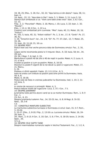 19; 36, 25; Efes., 5, 26; Evr., 10, 22; "Apa tainica si din destul": Isaia, 58, 11;
Ioan, 4,
14; Apoc., 22, 11; "Apa data in Dar": Isaia, 5, 1; Matei, 3, 11; Luca 3, 16.
Sfantul Duh simbolizat si ca: "Vant care bate unde vrea": Ioan, 3, 8; I Cor.,
12, 11;
Filip., 2, 2; "Porumbel": Matei, 3, 16; Marcu, l, 10; Luca, 3, 22; Ioan, 1. 32;
"Pecete":
Efes., l, 13; 4, 30; II Cor., 1, 22 s.a.
Crestinii sunt simbolizati prin cuvintele: "Miei": Isaia, 40, 11; Matei, 10, 16;
"Vulturi":
Ps. 102, 5; Isaia, 40, 31; "Arbori roditori": Ps. 1, 3; Ier., 17, 8; "Cerbi": Ps. 17,
36; Av.,
3, 19; "Smochini buni": Ier., 24, 1-8; "Oi": Ps. 77, 57; Zah., 13, 7; Matei, 25,
33; 26,
31; Ioan, 10, 11-16; 21, 16 s.a.
13: DESPRE POST
Postul este cea mai veche porunca data de Dumnezeu omului: Fac., 2, 16,
17.
Legea veche recomanda postul si il impune: Deut., 9, 18; Isaia, 58; Ier., 34,
28; Jud.,
20, 26; I Regi, 7, 6; Ioel, 2, 15.
Mantuitorul a postit 40 de zile si 40 de nopti in pustie: Matei, 4, 2; Luca, 4,
21; si ne-a
invatat sa postim si cum sa postim: Matei, 6, 16-18.
Diavolul nu poate fi izgonit de la noi decat cu post si rugaciune: Matei, 17,
21; Marcu,
9, 29.
Posteau si sfintii apostoli: Fapte, 13, 2-3; II Cor., 6, 5.
Isaia ne arata cum trebuie sa postim post bine primit la Dumnezeu: Isaia,
58, 6, 8;
Matei, 6, 16-18.
Postul este de folos in vremea judecatilor lui Dumnezeu: Ioel, 1, 14; 2, 11-
12; Iona, 3,
4-7.
In vreme de necazuri si primejdii: Matei, 4, 3.
Postul trebuie insotit de rugaciune: Luca, 2, 37; I Cor., 7 5.
14: DESPRE JURAMANT
Juramantul este permis atunci cand se ia ca martor Dumnezeu: Rom., 1, 9; II
Cor., 1,
23; Evr., 6, 13.
Despre Juramantul solemn: Fac., 14, 22-23; Ies., 6, 8; III Regi, 8, 31-32;
Apoc., 10, 5-6
s.a.
15 : CONDITIILE MANTUIRII SUBIECTIVE
La mantuirea subiectiva lucreaza si Dumnezeu si omul: Ioan, 15, 5-7; Rom.,
3, 23-24;
5, 15-17; Efes., 2, 8-10; Filip., 2, 13-16 s.a. Lucrarea omului: Matei, 16, 24-
26; Ioan, 5,
29 ; Rom., 2, 6-13; II Cor., 5, 10; Gal., 5, 6; I Tim., 6, 18-19; Iacov, 2, 14-16;
Apoc., 20,
12 s.a.
16: DESPRE CELE SAPTE TAINE
Despre insemnatatea numarului sapte in Vechiul Testament: Fac., 2, 1-2; 4,
 