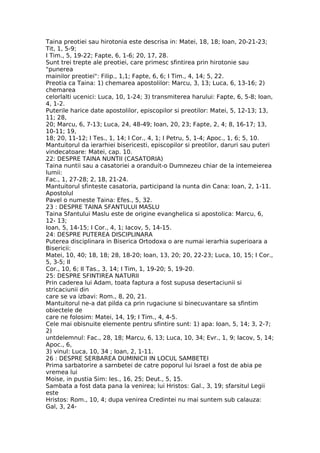 Taina preotiei sau hirotonia este descrisa in: Matei, 18, 18; Ioan, 20-21-23;
Tit, 1, 5-9;
I Tim., 5, 19-22; Fapte, 6, 1-6; 20, 17, 28.
Sunt trei trepte ale preotiei, care primesc sfintirea prin hirotonie sau
"punerea
mainilor preotiei": Filip., 1,1; Fapte, 6, 6; I Tim., 4, 14; 5, 22.
Preotia ca Taina: 1) chemarea apostolilor: Marcu, 3, 13; Luca, 6, 13-16; 2)
chemarea
celorlalti ucenici: Luca, 10, 1-24; 3) transmiterea harului: Fapte, 6, 5-8; Ioan,
4, 1-2.
Puterile harice date apostolilor, episcopilor si preotilor: Matei, 5, 12-13; 13,
11; 28,
20; Marcu, 6, 7-13; Luca, 24, 48-49; Ioan, 20, 23; Fapte, 2, 4; 8, 16-17; 13,
10-11; 19,
18; 20, 11-12; I Tes., 1, 14; I Cor., 4, 1; I Petru, 5, 1-4; Apoc., 1, 6; 5, 10.
Mantuitorul da ierarhiei bisericesti, episcopilor si preotilor, daruri sau puteri
vindecatoare: Matei, cap. 10.
22: DESPRE TAINA NUNTII (CASATORIA)
Taina nuntii sau a casatoriei a oranduit-o Dumnezeu chiar de la intemeierea
lumii:
Fac., 1, 27-28; 2, 18, 21-24.
Mantuitorul sfinteste casatoria, participand la nunta din Cana: Ioan, 2, 1-11.
Apostolul
Pavel o numeste Taina: Efes., 5, 32.
23 : DESPRE TAINA SFANTULUI MASLU
Taina Sfantului Maslu este de origine evanghelica si apostolica: Marcu, 6,
12- 13;
Ioan, 5, 14-15; I Cor., 4, 1; Iacov, 5, 14-15.
24: DESPRE PUTEREA DISCIPLINARA
Puterea disciplinara in Biserica Ortodoxa o are numai ierarhia superioara a
Bisericii:
Matei, 10, 40; 18, 18; 28, 18-20; Ioan, 13, 20; 20, 22-23; Luca, 10, 15; I Cor.,
5, 3-5; II
Cor., 10, 6; II Tas., 3, 14; I Tim, 1, 19-20; 5, 19-20.
25: DESPRE SFINTIREA NATURII
Prin caderea lui Adam, toata faptura a fost supusa desertaciunii si
stricaciunii din
care se va izbavi: Rom., 8, 20, 21.
Mantuitorul ne-a dat pilda ca prin rugaciune si binecuvantare sa sfintim
obiectele de
care ne folosim: Matei, 14, 19; I Tim., 4, 4-5.
Cele mai obisnuite elemente pentru sfintire sunt: 1) apa: Ioan, 5, 14; 3, 2-7;
2)
untdelemnul: Fac., 28, 18; Marcu, 6, 13; Luca, 10, 34; Evr., 1, 9; Iacov, 5, 14;
Apoc., 6,
3) vinul: Luca, 10, 34 ; Ioan, 2, 1-11.
26 : DESPRE SERBAREA DUMINICII IN LOCUL SAMBETEI
Prima sarbatorire a sarnbetei de catre poporul lui Israel a fost de abia pe
vremea lui
Moise, in pustia Sim: Ies., 16, 25; Deut., 5, 15.
Sambata a fost data pana la venirea; lui Hristos: Gal., 3, 19; sfarsitul Legii
este
Hristos: Rom., 10, 4; dupa venirea Credintei nu mai suntem sub calauza:
Gal, 3, 24-
 
