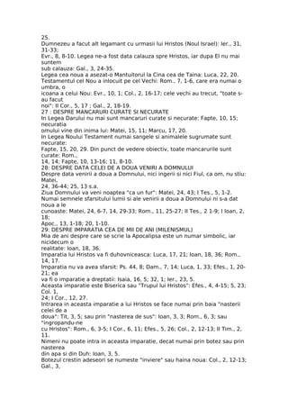 25.
Dumnezeu a facut alt legamant cu urmasii lui Hristos (Noul Israel): Ier., 31,
31-33;
Evr., 8, 8-10. Legea ne-a fost data calauza spre Hristos, iar dupa El nu mai
suntem
sub calauza: Gal., 3, 24-35.
Legea cea noua a asezat-o Mantuitorul la Cina cea de Taina: Luca, 22, 20.
Testamentul cel Nou a inlocuit pe cel Vechi: Rom., 7, 1-6, care era numai o
umbra, o
icoana a celui Nou: Evr., 10, 1; Col., 2, 16-17; cele vechi au trecut, "toate s-
au facut
noi": II Cor., 5, 17 ; Gal., 2, 18-19.
27 : DESPRE MANCARURI CURATE SI NECURATE
In Legea Darului nu mai sunt mancaruri curate si necurate: Fapte, 10, 15;
necuratia
omului vine din inima lui: Matei, 15, 11; Marcu, 17, 20.
In Legea Noului Testament numai sangele si animalele sugrumate sunt
necurate:
Fapte, 15, 20, 29. Din punct de vedere obiectiv, toate mancarurile sunt
curate: Rom.,
14, 14; Fapte, 10, 13-16; 11, 8-10.
28: DESPRE DATA CELEI DE A DOUA VENIRI A DOMNULUI
Despre data venirii a doua a Domnului, nici ingerii si nici Fiul, ca om, nu stiu:
Matei,
24, 36-44; 25, 13 s.a.
Ziua Domnului va veni noaptea "ca un fur": Matei, 24, 43; I Tes., 5, 1-2.
Numai semnele sfarsitului lumii si ale venirii a doua a Domnului ni s-a dat
noua a le
cunoaste: Matei, 24, 6-7, 14, 29-33; Rom., 11, 25-27; II Tes., 2 1-9; I Ioan, 2,
18;
Apoc., 13, 1-18; 20, 1-10.
29: DESPRE IMPARATIA CEA DE MII DE ANI (MILENISMUL)
Mia de ani despre care se scrie la Apocalipsa este un numar simbolic, iar
nicidecum o
realitate: Ioan, 18, 36.
Imparatia lui Hristos va fi duhovniceasca: Luca, 17, 21; Ioan, 18, 36; Rom.,
14, 17.
Imparatia nu va avea sfarsit: Ps. 44, 8; Dam., 7, 14; Luca, 1, 33; Efes., 1, 20-
21; ea
va fi o imparatie a dreptatii: Isaia, 16, 5; 32, 1; Ier., 23, 5.
Aceasta imparatie este Biserica sau "Trupul lui Hristos": Efes., 4, 4-15; 5, 23;
Col. 1,
24; I Cor., 12, 27.
Intrarea in aceasta imparatie a lui Hristos se face numai prin baia "nasterii
celei de a
doua": Tit, 3, 5; sau prin "nasterea de sus": Ioan, 3, 3; Rom., 6, 3; sau
"ingropandu-ne
cu Hristos": Rom., 6, 3-5; I Cor., 6, 11; Efes., 5, 26; Col., 2, 12-13; II Tim., 2,
11.
Nimeni nu poate intra in aceasta imparatie, decat numai prin botez sau prin
nasterea
din apa si din Duh: Ioan, 3, 5.
Botezul crestin adeseori se numeste "inviere" sau haina noua: Col., 2, 12-13;
Gal., 3,
 