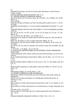 27.
Imparatia lui Hristos, cea de mii de ani este rastimpul in care Hristos a
limitat, a legat
puterea diavolului asupra oamenilor: Col., 1, 3.
30 : DESPRE VESNICIA CHINURILOR IADULUI
Chinurile iadului vor fi vesnice: Isaia, 26, 24; Dam., 12, 2; Matei, 25, 41-46;
Marcu, 3,
29; 9, 43-48.
Judecata de Apoi urmeaza a se face mai ales pentru patru lucruri: 1. Ca sa
se arate
dreptatea lui Dumnezeu; 2. ca sa se arate nedreptatile oamenilor; 3. ca sa
fie
rasplatite faptele cele bune ale celor drepti; 4. ca sa fie pedepsite pacatele
celor rai:
Iov, 34, 11; Ps. 61, 11; 95, 13; Ecl., 11, 9; 12, 14; Isaia, 13, 11; Ier., 17, 10;
Matei, 16,
27; 13, 41-42; 25, 46; Rom., 2, 5; II Petru, 3, 7.
Mantuitorul ne invata ca sufletul omului este tot ceea ce e mai scump din
viata lui:
Matei 16, 26; Marcu, 8, 36; ca este nemuritor: Matei, 22, 31.
Iadul este loc de chin vesnic: Matei, 18, 8; 23, 35; Marcu, 9, 45; Luca, 16,
23; Apoc.,
14, 10-11; 20, 10; chinul si osanda sunt vesnice: Isaia, 66, 24; Matei, 25, 45;
Marcu,
3, 29; II Tes., 1, 9; Apoc., 14, 11; 20, 10.
31: STATUL IN CONCEPTIA BIBLICA SAU DATORIILE CELOR CREDINCIOSI
CATRE STAT
Toate stapanirile care conduc tarile sunt puse de Dumnezeu, iar cine nu se
supune
lor se impotriveste legii lui Dumnezeu: Matei, 26, 52; Rom., 13, 1-5; Tit, 3, 1;
I Tim.,
2, 1-3.
Despre armata statului: Matei, 8, 5-15; Luca, 3, 14; 7, 1-10; Fapte, cap. 10; I
Cor., 9,
7.
Despre plata impozitului si alte datorii catre stat: Matei, 17, 24-27; 22, 21;
Rom., 13,
7-8.
Patriotismul: Matei, 15, 24-25; Rom., 2, 10.
32: DESPRE VORBIREA IN LIMBI (GLOSOLALIA)
Adevarata vorbire in limbi este cea care comunica ceva celor carora se
adreseaza:
Fapte, 2, 4-13; daca ascultatorii nu inteleg este nevoie de alt dar, al
talmacirii: I Cor.,
cap. 14.
Darul vorbirii in limbi a fost proorocit de prooroci: Ioel, 3, 1-5; Fapte, 11, 27-
28; 2, 11.
Darul vorbirii in limbi a fost pentru cei necredinciosi un mijloc hotarator de a
se
converti: I Cor., 14, 22-25.
Darul vorbirii in limbi este mai mic ca darul proorociei sau al talmacirii: I
Cor., 14, 9,
23.
Valoarea dragostei depaseste vorbirea in limbi: I Cor., 13, 1, 8.
 