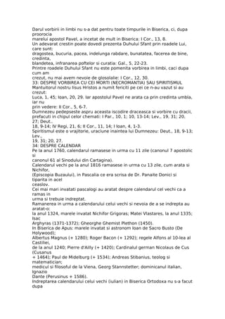 Darul vorbirii in limbi nu s-a dat pentru toate timpurile in Biserica, ci, dupa
proorocia
marelui apostol Pavel, a incetat de mult in Biserica: I Cor., 13, 8.
Un adevarat crestin poate dovedi prezenta Duhului Sfant prin roadele Lui,
care sunt:
dragostea, bucuria, pacea, indelunga rabdare, bunatatea, facerea de bine,
credinta,
blandetea, infranarea poftelor si curatia: Gal., 5, 22-23.
Printre roadele Duhului Sfant nu este pomenita vorbirea in limbi, caci dupa
cum am
crezut, nu mai avem nevoie de glosolalie: I Cor., 12, 30.
33: DESPRE VORBIREA CU CEI MORTI (NECROMANTIA) SAU SPIRITISMUL
Mantuitorul nostru Iisus Hristos a numit fericiti pe cei ce n-au vazut si au
crezut:
Luca, 1, 45; Ioan, 20, 29. Iar apostolul Pavel ne arata ca prin credinta umbla,
iar nu
prin vedere: II Cor., 5, 6-7.
Dumnezeu pedepseste aspru aceasta iscodire draceasca si vorbire cu dracii,
prefacuti in chipul celor chemati: I Par., 10, 1; 10, 13-14; Lev., 19, 31; 20,
27; Deut..
18, 9-14; IV Regi, 21, 6; II Cor., 11, 14; I Ioan, 4, 1-3.
Spiritismul este o vrajitorie, uraciune inaintea lui Dumnezeu: Deut., 18, 9-13;
Lev.,
19, 31; 20, 27.
34: DESPRE CALENDAR
Pe la anul 1760, calendarul ramasese in urma cu 11 zile (canonul 7 apostolic
si
canonul 61 al Sinodului din Cartagina).
Calendarul vechi pe la anul 1816 ramasese in urma cu 13 zile, cum arata si
Nichifor,
(Episcopia Buzaului), in Pascalia ce era scrisa de Dr. Panaite Donici si
tiparita in acel
ceaslov.
Cei mai mari invatati pascalogi au aratat despre calendarul cel vechi ca a
ramas in
urma si trebuie indreptat.
Ramanerea in urma a calendarului celui vechi si nevoia de a se indrepta au
aratat-o:
la anul 1324, marele invatat Nichifor Grigoras; Matei Vlastares, la anul 1335;
Isac
Arghyras (1371-1372); Gheorghe Ghemist Plethon (1450).
In Biserica de Apus: marele invatat si astronom Ioan de Sacro Busto (De
Holywood);
Albertus Magnus (+ 1280); Roger Bacon (+ 1292); regele Alfons al 10-lea al
Castiliei,
de la anul 1240; Pierre d'Ailly (+ 1420); Cardinalul german Nicolaus de Cus
(Cusanus
+ 1464); Paul de Midelburg (+ 1534); Andreas Stibanius, teolog si
matematician;
medicul si filosoful de la Viena, Georg Stannstetter; dominicanul italian,
Ignazio
Dante (Perusinus + 1586).
Indreptarea calendarului celui vechi (iulian) in Biserica Ortodoxa nu s-a facut
dupa
 