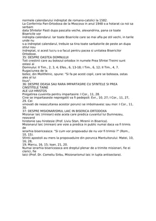 normele calendarului indreptat de romano-catolici la 1582.
La Conferinta Pan-Ortodoxa de la Moscova in anul 1948 s-a hotarat ca noi sa
serbam
data Sfintelor Pasti dupa pascalia veche, alexandrina, pana ce toate
Bisericile vor
indrepta calendarul. Iar toate Bisericile care se mai afla pe stil vechi, in tarile
unde nu
s-a indreptat calendarul, trebuie sa tina toate sarbatorile de peste an dupa
stilul nou
indreptat, si acest lucru s-a facut pentru pacea si unitatea Bisericilor
Ortodoxe.
35: DESPRE OASTEA DOMNULUI
Toti crestinii care au botezul ortodox in numele Prea Sfintei Treimi sunt
ostasi ai
Domnului: II Tim., 2, 3, 4; Efes., 6, 13-18; I Tim., 6, 12; II Tim., 4, 7.
Rugaciunea de la
botez, din Molitfelnic, spune: "Si fa pe acest copil, care se boteaza, ostas
ales al lui
Iisus".
36: DESPRE DEASA SAU RARA IMPARTASIRE CU SFINTELE SI PREA
CINSTITELE TAINE
ALE LUI HRISTOS
Pregatirea cuvenita pentru impartasire: I Cor., 11, 28.
Cine se impartaseste nepregatit va fi pedepsit: Evr., 10, 27; I Cor., 11, 27,
29. Cei
vinovati de neascultarea acestor porunci se imbolnavesc sau mor: I Cor., 11,
30.
37: DESPRE MISIONARISMUL LAIC IN BISERICA ORTODOXA
Misionar laic (mirean) este acela care predica cuvantul lui Dumnezeu,
neavand
hirotonie sau hirotesie (Prof. Liviu Stan, Mirenii in Biserica).
Misionarul laic (mirean) are voie a predica in public numai daca va fi trimis
de
ierarhia bisericeasca: "Si cum vor propovadui de nu vor fi trimisi ?" (Rom.,
10, 15).
Sfintii apostoli au mers la propovaduire din porunca Mantuitorului: Matei, 10,
16; 28,
19; Marcu, 16, 15; Ioan, 21, 20.
Numai ierarhia bisericeasca are dreptul plenar de a trimite misionari, fie ei
clerici, fie
laici (Prof. Dr. Comeliu Sirbu, Misionarismul laic in lupta antisectara).
 