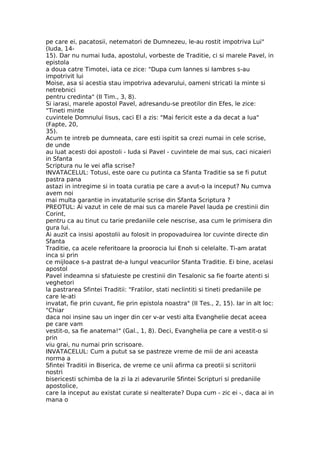 pe care ei, pacatosii, netematori de Dumnezeu, le-au rostit impotriva Lui"
(Iuda, 14-
15). Dar nu numai Iuda, apostolul, vorbeste de Traditie, ci si marele Pavel, in
epistola
a doua catre Timotei, iata ce zice: "Dupa cum Iannes si Iambres s-au
impotrivit lui
Moise, asa si acestia stau impotriva adevarului, oameni stricati la minte si
netrebnici
pentru credinta" (II Tim., 3, 8).
Si iarasi, marele apostol Pavel, adresandu-se preotilor din Efes, le zice:
"Tineti minte
cuvintele Domnului Iisus, caci El a zis: "Mai fericit este a da decat a lua"
(Fapte, 20,
35).
Acum te intreb pe dumneata, care esti ispitit sa crezi numai in cele scrise,
de unde
au luat acesti doi apostoli - Iuda si Pavel - cuvintele de mai sus, caci nicaieri
in Sfanta
Scriptura nu le vei afla scrise?
INVATACELUL: Totusi, este oare cu putinta ca Sfanta Traditie sa se fi putut
pastra pana
astazi in intregime si in toata curatia pe care a avut-o la inceput? Nu cumva
avem noi
mai multa garantie in invataturile scrise din Sfanta Scriptura ?
PREOTUL: Ai vazut in cele de mai sus ca marele Pavel lauda pe crestinii din
Corint,
pentru ca au tinut cu tarie predaniile cele nescrise, asa cum le primisera din
gura lui.
Ai auzit ca insisi apostolii au folosit in propovaduirea lor cuvinte directe din
Sfanta
Traditie, ca acele referitoare la proorocia lui Enoh si celelalte. Ti-am aratat
inca si prin
ce mijloace s-a pastrat de-a lungul veacurilor Sfanta Traditie. Ei bine, acelasi
apostol
Pavel indeamna si sfatuieste pe crestinii din Tesalonic sa fie foarte atenti si
veghetori
la pastrarea Sfintei Traditii: "Fratilor, stati neclintiti si tineti predaniile pe
care le-ati
invatat, fie prin cuvant, fie prin epistola noastra" (II Tes., 2, 15). Iar in alt loc:
"Chiar
daca noi insine sau un inger din cer v-ar vesti alta Evanghelie decat aceea
pe care vam
vestit-o, sa fie anatema!" (Gal., 1, 8). Deci, Evanghelia pe care a vestit-o si
prin
viu grai, nu numai prin scrisoare.
INVATACELUL: Cum a putut sa se pastreze vreme de mii de ani aceasta
norma a
Sfintei Traditii in Biserica, de vreme ce unii afirma ca preotii si scriitorii
nostri
bisericesti schimba de la zi la zi adevarurile Sfintei Scripturi si predaniile
apostolice,
care la inceput au existat curate si nealterate? Dupa cum - zic ei -, daca ai in
mana o
 