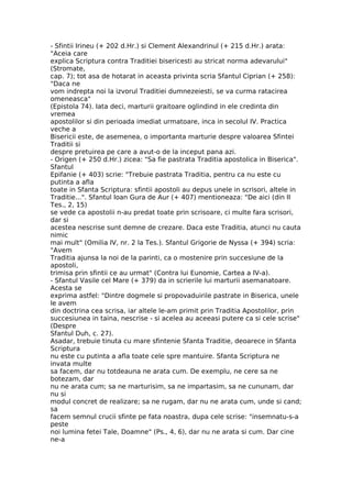 - Sfintii Irineu (+ 202 d.Hr.) si Clement Alexandrinul (+ 215 d.Hr.) arata:
"Aceia care
explica Scriptura contra Traditiei bisericesti au stricat norma adevarului"
(Stromate,
cap. 7); tot asa de hotarat in aceasta privinta scria Sfantul Ciprian (+ 258):
"Daca ne
vom indrepta noi la izvorul Traditiei dumnezeiesti, se va curma ratacirea
omeneasca"
(Epistola 74). Iata deci, marturii graitoare oglindind in ele credinta din
vremea
apostolilor si din perioada imediat urmatoare, inca in secolul IV. Practica
veche a
Bisericii este, de asemenea, o importanta marturie despre valoarea Sfintei
Traditii si
despre pretuirea pe care a avut-o de la inceput pana azi.
- Origen (+ 250 d.Hr.) zicea: "Sa fie pastrata Traditia apostolica in Biserica".
Sfantul
Epifanie (+ 403) scrie: "Trebuie pastrata Traditia, pentru ca nu este cu
putinta a afla
toate in Sfanta Scriptura: sfintii apostoli au depus unele in scrisori, altele in
Traditie...". Sfantul Ioan Gura de Aur (+ 407) mentioneaza: "De aici (din II
Tes., 2, 15)
se vede ca apostolii n-au predat toate prin scrisoare, ci multe fara scrisori,
dar si
acestea nescrise sunt demne de crezare. Daca este Traditia, atunci nu cauta
nimic
mai mult" (Omilia IV, nr. 2 la Tes.). Sfantul Grigorie de Nyssa (+ 394) scria:
"Avem
Traditia ajunsa la noi de la parinti, ca o mostenire prin succesiune de la
apostoli,
trimisa prin sfintii ce au urmat" (Contra lui Eunomie, Cartea a IV-a).
- Sfantul Vasile cel Mare (+ 379) da in scrierile lui marturii asemanatoare.
Acesta se
exprima astfel: "Dintre dogmele si propovaduirile pastrate in Biserica, unele
le avem
din doctrina cea scrisa, iar altele le-am primit prin Traditia Apostolilor, prin
succesiunea in taina, nescrise - si acelea au aceeasi putere ca si cele scrise"
(Despre
Sfantul Duh, c. 27).
Asadar, trebuie tinuta cu mare sfintenie Sfanta Traditie, deoarece in Sfanta
Scriptura
nu este cu putinta a afla toate cele spre mantuire. Sfanta Scriptura ne
invata multe
sa facem, dar nu totdeauna ne arata cum. De exemplu, ne cere sa ne
botezam, dar
nu ne arata cum; sa ne marturisim, sa ne impartasim, sa ne cununam, dar
nu si
modul concret de realizare; sa ne rugam, dar nu ne arata cum, unde si cand;
sa
facem semnul crucii sfinte pe fata noastra, dupa cele scrise: "insemnatu-s-a
peste
noi lumina fetei Tale, Doamne" (Ps., 4, 6), dar nu ne arata si cum. Dar cine
ne-a
 