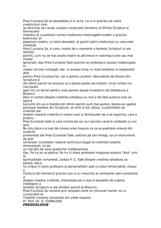 Prea Cuviosia Sa se dovedeste si in scris, ca si in grairea vie catre
credinciosii care
au fericirea sa-l auda, acelasi cunoscator temeinic al Sfintei Scripturi si
fermecator
maestru al cuvantului ramas credincios indelungatei traditii a graiului
bisericesc al
poporului nostru, cu totul deosebit, al grairii catre credinciosi cu care este
inzestrat
Prea Cuviosia Sa, si care, insotit de o memorie a textelor Scripturii si ale
sfintilor
parinti, cum nu se mai poate intalni la altcineva in rastimpul unei sau mai
multor
generatii, dau Prea Cuviosiei Sale putinta sa vorbeasca ceasuri indelungate
in
modul cel mai inchegat, dar, in acelasi timp, in mod zambitor si neobositor
atat
pentru Prea Cuviosia Sa, cat si pentru auzitori. Abundenta de dovezi din
Scriptura si
din sfintii parinti se revarsa ca o ploaie peste ascultatori, incat nimeni nu
mai poate
gasi nici un temei pentru vreo parere opusa invataturii de totdeauna a
Bisericii.
Desi in cartea Despre credinta ortodoxa nu mai e de fata autorul care sa
spuna
lucrurile din ea si textele din sfintii parinti sunt mai putine, dandu-se spatial
principal textelor din Scriptura, se simt in ea, totusi, cunostintele rar
intalnite ale
dreptei noastre credinte si modul usor si fermecator de a se exprima, care e
propriu
Prea Cuviosiei Sale si care incinta pe cei ce-l asculta cand le vorbeste cu viu
grai.
Nu stiu daca s-a luat de cineva vreo masura ca sa se pastreze vreuna din
vorbirile
prietenesti ale Prea Cuviosiei Sale, extinse pe ore intregi, ca un monument
de grai
romanesc incantator redand continutul bogat al credintei noastre
stramosesti, ca pe
un rod plin de seva gradinilor moldovenesti.
Dar, fie ca se va pastra, fie nu in stare graitoare imaginea acestui "Ava" unic
al
spiritualitatii romanesti, cartea P. C. Sale Despre credinta ortodoxa va
pastra, daca
nu chipul in stare graitoare al personalitatii sale cu totul remarcabile, macar
o
frantura din farmecul graiului sau si un rezumat al uimitoarei sale cunostinte
a
dreptei noastre credinte, intemeiata pe o rara si deosebit de subtire
intelegere a
textelor Scripturii si ale sfintilor parinti ai Bisericii.
Prea Cuviosia Sa ramane prin aceasta carte un minunat martor viu si
cunoscator al
Traditiei crestine romanesti din zilele noastre.
Pr. Prof. Dr. D. STANILOAE
PREDOSLOVIE
 