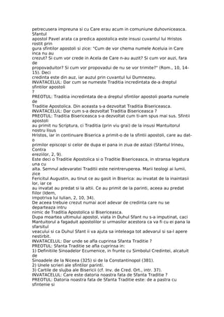 petrecusera impreuna si cu Care erau acum in comuniune duhovniceasca.
Sfantul
apostol Pavel arata ca predica apostolica este insusi cuvantul lui Hristos
rostit prin
gura sfintilor apostoli si zice: "Cum de vor chema numele Aceluia in Care
inca nu au
crezut? Si cum vor crede in Acela de Care n-au auzit? Si cum vor auzi, fara
de
propovaduitor? Si cum vor propovadui de nu se vor trimite?" (Rom., 10, 14-
15). Deci
credinta este din auz, iar auzul prin cuvantul lui Dumnezeu.
INVATACELUL: Dar cum se numeste Traditia incredintata de-a dreptul
sfintilor apostoli
?
PREOTUL: Traditia incredintata de-a dreptul sfintilor apostoli poarta numele
de
Traditie Apostolica. Din aceasta s-a dezvoltat Traditia Bisericeasca.
INVATACELUL: Dar cum s-a dezvoltat Traditia Bisericeasca ?
PREOTUL: Traditia Bisericeasca s-a dezvoltat cum ti-am spus mai sus. Sfintii
apostoli
au primit nu Scriptura, ci Traditia (prin viu grai) de la insusi Mantuitorul
nostru Iisus
Hristos, iar in continuare Biserica a primit-o de la sfintii apostoli, care au dat-
o
primilor episcopi si celor de dupa ei pana in ziua de astazi (Sfantul Irineu,
Contra
ereziilor, 2, 9).
Este deci o Traditie Apostolica si o Traditie Bisericeasca, in stransa legatura
una cu
alta. Semnul adevaratei Traditii este neintreruperea. Marii teologi ai lumii,
zice
Fericitul Augustin, au tinut ce au gasit in Biserica: au invatat de la inaintasii
lor, iar ce
au invatat au predat si la altii. Ce au primit de la parinti, aceea au predat
fiilor (Idem,
impotriva lui Iulian, 2, 10, 34).
De aceea trebuie crezut numai acel adevar de credinta care nu se
departeaza intru
nimic de Traditia Apostolica si Bisericeasca.
Dupa moartea ultimului apostol, viata in Duhul Sfant nu s-a imputinat, caci
Mantuitorul a fagaduit apostolilor si urmasilor acestora ca va fi cu ei pana la
sfarsitul
veacului si ca Duhul Sfant ii va ajuta sa inteleaga tot adevarul si sa-l apere
nestirbit.
INVATACELUL: Dar unde se afla cuprinsa Sfanta Traditie ?
PREOTUL: Sfanta Traditie se afla cuprinsa in:
1) Definitiile Sinoadelor Ecumenice, in frunte cu Simbolul Credintei, alcatuit
de
Sinoadele de la Niceea (325) si de la Constantinopol (381).
2) Unele scrieri ale sfintilor parinti.
3) Cartile de slujba ale Bisericii (cf. Inv. de Cred. Ort., intr. 37).
INVATACELUL: Care este datoria noastra fata de Sfanta Traditie ?
PREOTUL: Datoria noastra fata de Sfanta Traditie este: de a pastra cu
sfintenie si
 