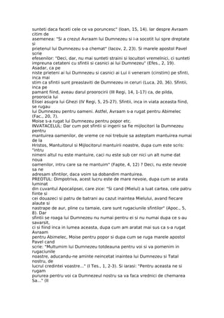 sunteti daca faceti cele ce va poruncesc" (Ioan, 15, 14). Iar despre Avraam
citim de
asemenea: "Si a crezut Avraam lui Dumnezeu si i-a socotit lui spre dreptate
si
prietenul lui Dumnezeu s-a chemat" (Iacov, 2, 23). Si marele apostol Pavel
scrie
efesenilor: "Deci, dar, nu mai sunteti straini si locuitori vremelnici, ci sunteti
impreuna cetateni cu sfintii si casnici ai lui Dumnezeu" (Efes., 2, 19).
Asadar, ca pe
niste prieteni ai lui Dumnezeu si casnici ai Lui ii veneram (cinstim) pe sfinti,
inca mai
stim ca sfintii sunt preaslaviti de Dumnezeu in ceruri (Luca, 20, 36). Sfintii,
inca pe
pamant fiind, aveau darul proorocirii (III Regi, 14, 1-17) ca, de pilda,
proorocia lui
Elisei asupra lui Ghezi (IV Regi, 5, 25-27). Sfintii, inca in viata aceasta fiind,
se rugau
lui Dumnezeu pentru oameni. Astfel, Avraam s-a rugat pentru Abimelec
(Fac., 20, 7).
Moise s-a rugat lui Dumnezeu pentru popor etc.
INVATACELUL: Dar cum pot sfintii si ingerii sa fie mijlocitori la Dumnezeu
pentru
mantuirea oamenilor, de vreme ce noi trebuie sa asteptam mantuirea numai
de la
Hristos, Mantuitorul si Mijlocitorul mantuirii noastre, dupa cum este scris:
"intru
nimeni altul nu este mantuire, caci nu este sub cer nici un alt nume dat
noua
oamenilor, intru care sa ne mantuim" (Fapte, 4, 12) ? Deci, nu este nevoie
sa ne
adresam sfintilor, daca voim sa dobandim mantuirea.
PREOTUL: Dimpotriva, acest lucru este de mare nevoie, dupa cum se arata
luminat
din cuvantul Apocalipsei, care zice: "Si cand (Mielul) a luat cartea, cele patru
fiinte si
cei douazeci si patru de batrani au cazut inaintea Mielului, avand fiecare
alaute si
nastrape de aur, pline cu tamaie, care sunt rugaciunile sfintilor" (Apoc., 5,
8). Dar
sfintii se roaga lui Dumnezeu nu numai pentru ei si nu numai dupa ce s-au
savarsit,
ci si fiind inca in lumea aceasta, dupa cum am aratat mai sus ca s-a rugat
Avraam
pentru Abimelec, Moise pentru popor si dupa cum se ruga marele apostol
Pavel cand
scrie: "Multumim lui Dumnezeu totdeauna pentru voi si va pomenim in
rugaciunile
noastre, aducandu-ne aminte neincetat inaintea lui Dumnezeu si Tatal
nostru, de
lucrul credintei voastre..." (I Tes., 1, 2-3). Si iarasi: "Pentru aceasta ne si
rugam
pururea pentru voi ca Dumnezeul nostru sa va faca vrednici de chemarea
Sa..." (II
 