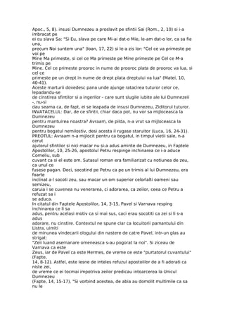 Apoc., 5, 8). insusi Dumnezeu a proslavit pe sfintii Sai (Rom., 2, 10) si i-a
imbracat pe
ei cu slava Sa: "Si Eu, slava pe care Mi-ai dat-o Mie, le-am dat-o lor, ca sa fie
una,
precum Noi suntem una" (Ioan, 17, 22) si le-a zis lor: "Cel ce va primeste pe
voi pe
Mine Ma primeste, si cel ce Ma primeste pe Mine primeste pe Cel ce M-a
trimis pe
Mine. Cel ce primeste prooroc in nume de prooroc plata de prooroc va lua, si
cel ce
primeste pe un drept in nume de drept plata dreptului va lua" (Matei, 10,
40-41).
Aceste marturii dovedesc pana unde ajunge ratacirea tuturor celor ce,
lepadandu-se
de cinstirea sfintilor si a ingerilor - care sunt slugile iubite ale lui Dumnezeii
-, nu-si
dau seama ca, de fapt, ei se leapada de insusi Dumnezeu, Ziditorul tuturor.
INVATACELUL: Dar, de ce sfintii, chiar daca pot, nu vor sa mijloceasca la
Dumnezeu
pentru mantuirea noastra? Avraam, de pilda, n-a vrut sa mijloceasca la
Dumnezeu
pentru bogatul nemilostiv, desi acesta il rugase staruitor (Luca, 16, 24-31).
PREOTUL: Avraam n-a mijlocit pentru ca bogatul, in timpul vietii sale, n-a
cerut
ajutorul sfintilor si nici macar nu si-a adus aminte de Dumnezeu, in Faptele
Apostolilor, 10, 25-26, apostolul Petru respinge inchinarea ce i-o aduce
Corneliu, sub
cuvant ca si el este om. Sutasul roman era familiarizat cu notiunea de zeu,
ca unul ce
fusese pagan. Deci, socotind pe Petru ca pe un trimis al lui Dumnezeu, era
foarte
inclinat a-l socoti zeu, sau macar un om superior celorlalti oameni sau
semizeu,
caruia i se cuvenea nu venerarea, ci adorarea, ca zeilor, ceea ce Petru a
refuzat sa i
se aduca.
In citatul din Faptele Apostolilor, 14, 3-15, Pavel si Varnava resping
inchinarea ce li sa
adus, pentru acelasi motiv ca si mai sus, caci erau socotiti ca zei si li s-a
adus
adorare, nu cinstire. Contextul ne spune clar ca locuitorii pamantului din
Listra, uimiti
de minunea vindecarii ologului din nastere de catre Pavel, intr-un glas au
strigat:
"Zeii luand asemanare omeneasca s-au pogorat la noi". Si ziceau de
Varnava ca este
Zeus, iar de Pavel ca este Hermes, de vreme ce este "purtatorul cuvantului"
(Fapte,
14, 8-12). Astfel, este lesne de inteles refuzul apostolilor de a fi adorati ca
niste zei,
de vreme ce ei tocmai impotriva zeilor predicau intoarcerea la Unicul
Dumnezeu
(Fapte, 14, 15-17). "Si vorbind acestea, de abia au domolit multimile ca sa
nu le
 
