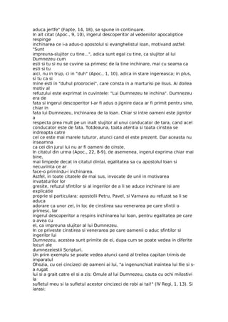 aduca jertfe" (Fapte, 14, 18), se spune in continuare.
In alt citat (Apoc., 9, 10), ingerul descoperitor al vedeniilor apocaliptice
respinge
inchinarea ce i-a adus-o apostolul si evanghelistul Ioan, motivand astfel:
"Sunt
impreuna-slujitor cu tine...", adica sunt egal cu tine, ca slujitor al lui
Dumnezeu cum
esti si tu si nu se cuvine sa primesc de la tine inchinare, mai cu seama ca
esti si tu
aici, nu in trup, ci in "duh" (Apoc., 1, 10), adica in stare ingereasca; in plus,
si tu ca si
mine esti in "duhul proorociei", care consta in a marturisi pe Iisus. Al doilea
motiv al
refuzului este exprimat in cuvintele: "Lui Dumnezeu te inchina". Dumnezeu
era de
fata si ingerul descoperitor I-ar fi adus o jignire daca ar fi primit pentru sine,
chiar in
fata lui Dumnezeu, inchinarea de la Ioan. Chiar si intre oameni este jignitor
a
respecta prea mult pe un inalt slujitor al unui conducator de tara, cand acel
conducator este de fata. Totdeauna, toata atentia si toata cinstea se
indreapta catre
cel ce este mai marele tuturor, atunci cand el este prezent. Dar aceasta nu
inseamna
ca cei din jurul lui nu ar fi oameni de cinste.
In citatul din urma (Apoc., 22, 8-9), de asemenea, ingerul exprima chiar mai
bine,
mai limpede decat in citatul dintai, egalitatea sa cu apostolul Ioan si
necuviinta ce ar
face-o primindu-i inchinarea.
Astfel, in toate citatele de mai sus, invocate de unii in motivarea
invataturilor lor
gresite, refuzul sfintilor si al ingerilor de a li se aduce inchinare isi are
explicatie
proprie si particulara: apostolii Petru, Pavel, si Varnava au refuzat sa li se
aduca
adorare ca unor zei, in loc de cinstirea sau venerarea pe care sfintii o
primesc. Iar
ingerul descoperitor a respins inchinarea lui Ioan, pentru egalitatea pe care
o avea cu
el, ca impreuna slujitor al lui Dumnezeu.
In ce priveste cinstirea si venerarea pe care oamenii o aduc sfintilor si
ingerilor lui
Dumnezeu, acestea sunt primite de ei, dupa cum se poate vedea in diferite
locuri ale
dumnezeiestii Scripturi.
Un prim exemplu se poate vedea atunci cand al treilea capitan trimis de
imparatul
Ohozia, cu cei cincizeci de oameni ai lui, "a ingenunchiat inaintea lui Ilie si s-
a rugat
lui si a grait catre el si a zis: Omule al lui Dumnezeu, cauta cu ochi milostivi
la
sufletul meu si la sufletul acestor cincizeci de robi ai tai!" (IV Regi, 1, 13). Si
iarasi:
 