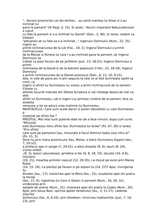 "...feciorii proorocilor cei din Ierihon... au venit inaintea lui Elisei si s-au
inchinat lui
pana la pamant" (IV Regi, 2, 15). Si iarasi: "Atunci imparatul Nabucodonosor
a cazut
cu fata la pamant si s-a inchinat lui Daniel" (Dan., 2, 46). Si iarasi, vedem ca
Valaam
"plecandu-se cu fata sa s-a inchinat..." ingerului Domnului (Num., 22, 31).
ingerii au
primit inchinaciunea de la Lot (Fac., 19, 1). Ingerul Domnului a primit
inchinaciunea
de la Manoe si femeia lui care i s-au inchinat pana la pamant, iar ingerul
Domnului sa
inaltat ca para focului de pe jertfelnic (Jud., 13, 18-21). Ingerul Domnului a
primit
inchinarea de la David si de la batranii poporului (I Par., 21, 16-18). Ingerul
Domnului
a primit inchinaciunea de la Daniel proorocul (Dan., 8, 11; 10, 9-15).
Iata, in cele de pana aici ti-am raspuns la cele ce ai fost dumneata ispitit sa
crezi, ca
ingerii si sfintii lui Dumnezeu nu voiesc a primi inchinaciune de la oameni.
Citeste cu
atentie locurile indicate din Sfanta Scriptura si vei intelege destul de clar ca
atat
sfintii lui Dumnezeu, cat si ingerii Lui primesc cinstire de la oameni, fara ca
aceasta
venerare a lor sa aduca vreo mahnire lui Dumnezeu.
INVATACELUL: Care sunt acele daruri si puteri deosebite cu care Dumnezeu
a
inzestrat pe sfintii Sai ?
PREOTUL: Mai intai sunt puterile date lor de a face minuni, dupa cum scrie:
"Minunat
este Dumnezeu intru sfintii Sai, Dumnezeul lui Israel" (Ps. 67, 36) si iarasi:
"Prin sfintii
care sunt pe pamantul Sau, minunata a facut Domnul toata voia intru ei"
(Ps. 15, 3).
Oare nu prin mana proorocului Sau, Moise, a batut Dumnezeu Egiptul (Ies.,
7, 10-12),
a prefacut apa in sange (7, 20-21), a adus broaste (8, 6), tauni (8, 24),
ciuma vitelor
,(9, 3), basici usturatoare, grindina si foc (9, 8, 18, 33), lacuste (10, 4-6),
intuneric
(10, 21), moartea primilor nascuti (12, 29-30), i-a trecut pe evrei prin Marea
Rosie
(14, 15- 16), l-a pierdut pe faraon si pe ostasii lui (14, 27)? Apoi, invingerea
lui
Amalec (Ies., 17), indulcirea apei la Mera (Ies., 15), scoaterea apei din piatra
la Horeb
(Ies., 17, 6), inghitirea lui Core si Datan in pamant (Num., 16, 28, 31),
vindecarea prin
sarpele de arama (Num., 21), izvorarea apei din piatra la Cades (Num., 20).
Apoi, prin Iosua Navi: oprirea apelor Iordanului (Ios., 3, 11-17), caderea
zidurilor
Ierihonului (Ios., 6, 6-20), prin Ghedeon: nimicirea madianitilor (Jud., 7, 16-
23); prin
 