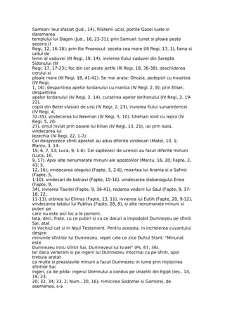 Samson: leul sfasiat (Jud., 14), filistenii ucisi, portile Gazei luate si
daramarea
templului lui Dagon (Jud., 16, 23-31); prin Samuel: tunet si ploaie peste
seceris (I
Regi, 12, 16-18); prin Ilie Proorocul: seceta cea mare (III Regi, 17, 1), faina si
untul de
lemn al vaduvei (III Regi, 18, 14); invierea fiului vaduvei din Sarepta
Sidonului (III
Regi, 17, 17-23); foc din cer peste jertfe (III Regi, 18, 36-38); deschiderea
cerului si
ploaie mare (III Regi, 18, 41-42). Se mai arata: Ohozia, pedepsit cu moartea
(IV Regi,
1, 16); despartirea apelor Iordanului cu mantia (IV Regi, 2, 8); prin Elisei;
despartirea
apelor Iordanului (IV Regi, 2, 14), curatirea apelor Ierihonului (IV Regi, 2, 19-
22),
copiii din Betel sfasiati de ursi (IV Regi, 2, 23), invierea fiului sunamitencei
(IV Regi, 4,
32-35), vindecarea lui Neeman (IV Regi, 5, 10). Ghehazi lovit cu lepra (IV
Regi, 5, 20-
27), omul inviat prin oasele lui Elisei (IV Regi, 13, 21), iar prin Isaia,
vindecarea lui
Iezechia (IV Regi, 22, 1-7).
Cei doisprezece sfinti apostoli au adus diferite vindecari (Matei, 10, 1;
Marcu, 3, 14-
15; 6, 7, 13; Luca, 9, 1-6). Cei saptezeci de ucenici au facut diferite minuni
(Luca, 10,
9, 17). Apoi alte nenumarate minuni ale apostolilor (Marcu, 16, 20; Fapte, 2,
43; 5,
12, 16); vindecarea ologului (Fapte, 3, 2-8), moartea lui Anania si a Safirei
(Fapte, 5,
1-10), vindecari de bolnavi (Fapte, 15-16), vindecarea slabanogului Enea
(Fapte, 9,
34), invierea Tavitei (Fapte, 9, 36-41), redarea vederii lui Saul (Fapte, 9, 17-
18; 22,
11-13), orbirea lui Elimas (Fapte, 13, 11), invierea lui Eutih (Fapte, 20, 9-12),
vindecarea tatalui lui Publius (Fapte, 28, 8), si alte nenumarate minuni si
puteri pe
care nu este aici loc a le pomeni.
Iata, deci, frate, cu ce puteri si cu ce daruri a impodobit Dumnezeu pe sfintii
Sai, atat
in Vechiul cat si in Noul Testament. Pentru aceasta, in incheierea cuvantului
despre
minunile sfintilor lui Dumnezeu, repet cele ce zice Duhul Sfant: "Minunat
este
Dumnezeu intru sfintii Sai, Dumnezeul lui Israel" (Ps. 67, 36).
Iar daca veneram si pe ingerii lui Dumnezeu intocmai ca pe sfinti, apoi
trebuie aratat
ca multe si preaslavite minuni a facut Dumnezeu in lume prin mijlocirea
sfintilor Sai
ingeri, ca de pilda: ingerul Domnului a condus pe izraeliti din Egipt (Ies., 14,
19; 23,
20; 32, 34; 33, 2; Num., 20, 16); nimicirea Sodomei si Gomorei, de
asemenea, s-a
 