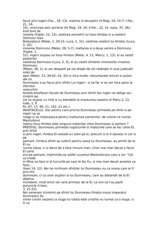 facut prin ingeri (Fac., 19, 13), molima in Ierusalim (II Regi, 24, 15-7; I Par.,
21, 14-
16), nimicirea ostii asiriene (IV Regi, 19, 35; II Par., 22, 21; Isaia, 37, 36);
Irod lovit de
moarte (Fapte, 12, 23), vestirea zamislirii lui Iisus Hristos si a nasterii
Sfantului Ioan
Botezatorul (Matei, 1, 20-21; Luca, 1, 31), vestirea nasterii lui Hristos (Luca,
2, 10),
invierea Domnului (Matei, 28, 5-7), inaltarea si a doua venire a Domnului
(Fapte, 1,
51); ingerii slujeau lui Iisus Hristos (Matei, 4, 11; Marcu, 1, 13), ei au vestit
pastorilor
nasterea Domnului (Luca, 2, 9), ei au vestit sfintelor mironosite invierea
Domnului
(Matei, 28, 1), ei vor desparti pe cei drepti de cei nedrepti in ziua judecatii
celei de
apoi (Matei, 13, 39-42; 24, 31) si inca multe, nenumarate minuni si puteri
ale lui
Dumnezeu s-au facut prin sfintii Lui ingeri - si se fac si se vor face pana la
sfarsitul
veacurilor.
Aceste binefaceri facute de Dumnezeu prin sfintii Sai ingeri ne obliga sa-i
cinstim pe
cei ce slujesc cu mila si cu blandete la mantuirea noastra (II Petru 2, 11;
Iuda, 1, 9 ,
Ps. 67, 17; 90, 11; 102, 21 etc.).
INVATACELUL: Dar pentru care pricina Dumnezeu primeste pe sfinti si pe
ingeri sa se
roage si sa mijloceasca pentru mantuirea oamenilor, de vreme ce numai
Mantuitorul
nostru Iisus Hristos este singurul mijlocitor intre Dumnezeu si oameni ?
PREOTUL: Dumnezeu primeste rugaciunile si mijlocirile care se fac catre El,
prin sfinti
si prin ingeri, fiindca El voieste a-i slavi pe ei, precum si ei Il slavesc in cer si
pe
pamant. Fiindca sfintii au suferit pentru slava lui Dumnezeu, au primit de la
El nu
numai slava, ci si darul de a face minuni mari, chiar mai mari decat a facut
El cand
era pe pamant, implinindu-se astfel cuvantul Mantuitorului care a zis: "Cel
ce crede
in Mine va face si el lucrurile pe care le fac Eu, si mai mari decat acestea va
face...
(Ioan 14, 12). Noi ne inchinam sfintilor lui Dumnezeu nu ca unora care ar fi
prin fire
dumnezei, ci ca unor slujitori ai lui Dumnezeu, care au dobandit de la El
deplina
incredere, incat orice vor cere primesc de la El, ca unii ce I-au pazit
poruncile (I Ioan,
3, 21-22).
Noi veneram (cinstim) pe sfintii lui Dumnezeu fiindca insusi imparatul
Dumnezeu Se
simte cinstit vazand ca sluga lui iubita este cinstita nu numai ca o sluga, ci
si ca
 