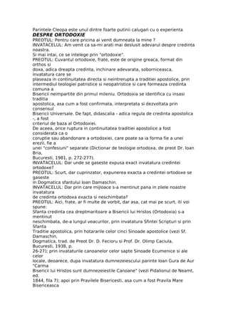 Parintele Cleopa este unul dintre foarte putinii calugari cu o experienta
DESPRE ORTODOXIE
PREOTUL: Pentru care pricina ai venit dumneata la mine ?
INVATACELUL: Am venit ca sa-mi arati mai deslusit adevarul despre credinta
noastra.
Si mai intai, ce se intelege prin "ortodoxie".
PREOTUL: Cuvantul ortodoxie, frate, este de origine greaca, format din
orthos si
doxa, adica dreapta credinta, inchinare adevarata, soborniceasca,
invatatura care se
plaseaza in continuitatea directa si neintrerupta a traditiei apostolice, prin
intermediul teologiei patristice si neopatristice si care formeaza credinta
comuna a
Bisericii neimpartite din primul mileniu. Ortodoxia se identifica cu insasi
traditia
apostolica, asa cum a fost confirmata, interpretata si dezvoltata prin
consensul
Bisericii Universale. De fapt, didascalia - adica regula de credinta apostolica
-, a fost
criteriul de baza al Ortodoxiei.
De aceea, orice ruptura in continuitatea traditiei apostolice a fost
considerata ca o
coruptie sau abandonare a ortodoxiei, care poate sa ia forma fie a unei
erezii, fie a
unei "confesiuni" separate (Dictionar de teologie ortodoxa, de preot Dr. Ioan
Bria,
Bucuresti, 1981, p. 272-277).
INVATACELUL: Dar unde se gaseste expusa exact invatatura credintei
ortodoxe?
PREOTUL: Scurt, dar cuprinzator, expunerea exacta a credintei ortodoxe se
gaseste
in Dogmatica sfantului Ioan Damaschin.
INVATACELUL: Dar prin care mijloace s-a mentinut pana in zilele noastre
invatatura
de credinta ortodoxa exacta si neschimbata?
PREOTUL: Aici, frate, ar fi multe de vorbit, dar asa, cat mai pe scurt, iti voi
spune:
Sfanta credinta cea dreptmaritoare a Bisericii lui Hristos (Ortodoxia) s-a
mentinut
neschimbata, de-a lungul veacurilor, prin invatatura Sfintei Scripturi si prin
Sfanta
Traditie apostolica, prin hotararile celor cinci Sinoade apostolice (vezi Sf.
Damaschin,
Dogmatica, trad. de Preot Dr. D. Fecioru si Prof. Dr. Olimp Caciula,
Bucuresti, 1938, p.
26-27); prin invataturile canoanelor celor sapte Sinoade Ecumenice si ale
celor
locale, deoarece, dupa invatatura dumnezeiescului parinte Ioan Gura de Aur
"Carma
Bisericii lui Hristos sunt dumnezeiestile Canoane" (vezi Pidalionul de Neamt,
ed.
1844, fila 7); apoi prin Pravilele Bisericesti, asa cum a fost Pravila Mare
Bisericeasca
 
