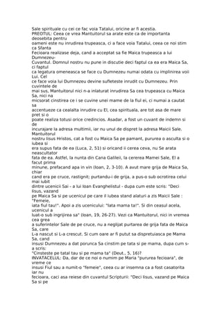 Sale spirituale cu cei ce fac voia Tatalui, oricine ar fi acestia.
PREOTUL: Ceea ce vrea Mantuitorul sa arate este ca de importanta
deosebita pentru
oameni este nu inrudirea trupeasca, ci a face voia Tatalui, ceea ce noi stim
ca Sfanta
Fecioara realizase deja, cand a acceptat sa fie Maica trupeasca a lui
Dumnezeu-
Cuvantul. Domnul nostru nu pune in discutie deci faptul ca ea era Maica Sa,
ci faptul
ca legatura omeneasca se face cu Dumnezeu numai odata cu implinirea voii
Lui. Cel
ce face voia lui Dumnezeu devine sufleteste inrudit cu Dumnezeu. Prin
cuvintele de
mai sus, Mantuitorul nici n-a inlaturat inrudirea Sa cea trupeasca cu Maica
Sa, nici na
micsorat cinstirea ce i se cuvine unei mame de la fiul ei, ci numai a cautat
sa
accentueze ca cealalta inrudire cu El, cea spirituala, are tot asa de mare
pret si o
poate realiza totusi orice credincios. Asadar, a fost un cuvant de indemn si
de
incurajare la adresa multimii, iar nu unul de dispret la adresa Maicii Sale.
Mantuitorul
nostru Iisus Hristos, cat a fost cu Maica Sa pe pamant, pururea o asculta si o
iubea si
era supus fata de ea (Luca, 2, 51) si oricand ii cerea ceva, nu Se arata
neascultator
fata de ea. Astfel, la nunta din Cana Galileii, la cererea Mamei Sale, El a
facut prima
minune, prefacand apa in vin (Ioan, 2, 3-10). A avut mare grija de Maica Sa,
chiar
cand era pe cruce, rastignit; purtandu-i de grija, a pus-o sub ocrotirea celui
mai iubit
dintre ucenicii Sai - a lui Ioan Evanghelistul - dupa cum este scris: "Deci
Iisus, vazand
pe Maica Sa si pe ucenicul pe care il iubea stand alaturi a zis Maicii Sale :
"Femeie,
iata fiul tau!". Apoi a zis ucenicului: "Iata mama ta!". Si din ceasul acela,
ucenicul a
luat-o sub ingrijirea sa" (Ioan, 19, 26-27). Vezi ca Mantuitorul, nici in vremea
cea grea
a suferintelor Sale de pe cruce, nu a neglijat purtarea de grija fata de Maica
Sa, care
L-a nascut si L-a crescut. Si cum oare ar fi putut sa dispretuiasca pe Mama
Sa, cand
insusi Dumnezeu a dat porunca Sa cinstim pe tata si pe mama, dupa cum s-
a scris:
"Cinsteste pe tatal tau si pe mama ta" (Deut., 5, 16)?
INVATACELUL: Da, dar de ce noi o numim pe Maria "pururea fecioara", de
vreme ce
insusi Fiul sau a numit-o "femeie", ceea cu ar insemna ca a fost casatorita
iar nu
fecioara, caci asa reiese din cuvantul Scripturii: "Deci Iisus, vazand pe Maica
Sa si pe
 