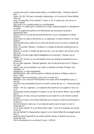 ucenicul pe care-1 iubea stand alaturi, a zis Maicii Sale : "Femeie, iata fiul
tau!... "
(Ioan, 19, 26). Tot asa o numeste, dispretuitor, si la nunta din Cana Galileii:
"Zis-a ei
Iisus: Ce este Mie si tie, femeie? " (Ioan, 2, 4). In acest caz, nici noi nu o
putem socoti
mai mult si nu ii putem aduce un cult deosebit.
PREOTUL: In citatul prim, nicidecum nu este vorba de dispret ci, dimpotriva
se vede
cum s-a ingrijit de soarta ei incredintand-o pe ea purtarii de grija a
apostolului Ioan,
stiind ca El nu va mai sta pe pamant pentru ca sa o ingrijeasca in restul
vietii ei.
Acest lucru nu este o necinstire, ci, cu adevarat, o mare cinstire si un mare
respect
fata de Mama Sa, careia nici in chinurile de pe cruce nu uita sa-i poarte de
grija. Iar
daca o numeste "femeie", nicidecum in inteles de femeie casatorita sau in
semn de
dispret, ci numai in inteles de gen sau sex, cum se vede si din aceea ca tot
asa s-au
adresat si cei doi ingeri Mariei Magdalena la mormant: "Femeie, de ce
plangi. ?
" (Ioan, 20, 12-13), iar cei doi barbati care s-au aratat la Inaltarea la cer a
Domnului
au zis catre apostoli: "Barbati galileeni, de ce stati privind la cer?" (Fapte, l,
11). Nici
ingerii, nici cei doi barbati n-au rostit cu dispret cuvintele "femeie" sau
"barbati", ci
dimpotriva, in chip mangaietor.
INVATACELUL: Dar unde se spune in Sfanta Scriptura ca Maria, mana lui
Iisus, a fost
fecioara si pururea-fecioara, asa cum o numim noi ?
PREOTUL: Ca a nascut fiind fecioara ne-o arata chiar Evanghelia (Luca, 1,
28-35);
intrand la ea arhanghelul Gavriil a numit-o "plina de har, si "...binecuvantata
intre
femei". "Iar ea, vazandu-l, s-a tulburat de cuvantul lui si cugeta in sine: Ce
va fi
insemnand urarea aceasta? Si ingerul i-a zis: Nu te teme, Marie, caci ai aflat
har la
Dumnezeu. Si iata, vei lua in pantece si vei naste Fiu si vei chema numele
lui Iisus.
Acesta va fi mare si Fiul Celui Preainalt se va chema si Domnul Dumnezeu ii
va da Lui
tronul lui David, tatal sau. Si va imparati peste casa lui Iacov in veci si
imparatia lui
nu va avea. sfarsit" Si a zis Maria catre inger : Cum va fi aceasta, de vreme
ce eu nu
stiu de barbat? Si raspunzand, ingerul i-a zis: Duhul Sfant Se va pogori peste
tine si
puterea Celui Preainalt te va umbri; pentru aceea, si Sfantul care se va
naste din tine
Fiul lui Dumnezeu se va chema" (Luca, l, 29-35).
 