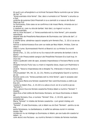 Ai auzit cum arhanghelul s-a inchinat Fecioarei Maria numind-o pe ea "plina
de har" si
"binecuvantata intre femei". Dar, desi o numeste si el "femeie" o anunta ca
a fost
umbrita de puterea Celui Preainalt si ca a zamislit si a nascut din Duhul
Sfant pe Fiul
lui Dumnezeu, Este ceea ce se confirma si de insasi Maria, mirandu-se ca i
se anunta
o nastere ei, care nu stia de barbat. Vezi deci, ca ingerul i-a zis nu
"binecuvantata
esti tu intre fecioare", ci "binecuvantata esti tu intre femei", prin aceasta
nearatand
dispret fata de Preasfanta Nascatoare de Dumnezeu cea "plina de dar", ci
descopera
o veche taina: zdrobirea capului sarpelui prin femeie (Fac., 3, 15) si ca ea va
fi acea
tainica si duhovniceasca Eva care va naste pe Noul Adam, Hristos, Care va
aduce
viata in lume. Dumnezeiestii Parinti ai Bisericii zic ca Hristos S-a numit
samanta
femeii (Fac., 3, 15), ca Cel ce nu S-a nascut din samanta de barbat ci de la
Duhul
Sfant si din Preacuratele sangiuri ale Preasfintei Fecioare Si-a luat trup. In
ziua cea
mare a Judecatii celei de apoi, aceasta imparateasa si Fecioara Maria va sta
de-a
dreapta tronului Fiului sau cu mare si negraita slava, dupa cum Psalmistul o
arata
zicand: "Sezut-a imparateasa de-a dreapta Ta, imbracata in haina aurita si
prea
infrumusetata" (Ps. 44, 11, 12, 21). Pentru ca arhanghelul Gavriil a numit-o
pe ea
femeie cand a zis: "binecuvantata esti tu intre femei", apoi in aceasta vezi
dumneata
ca Fecioara Maria era femeie casatorita? Dar cand Dumnezeu a zidit-o pe
Eva din
coasta lui Adam (Fac., 2, 21-22) si a adus-o la el, iar el a numit-o pe ea
"femeie") -
oare i atunci Eva era femeie casatorita fiindca Adam a numit-o "femeie" ?
Asadar,
daca Eva a fost zidita de Dumnezeu fecioara, iar Insusi Dumnezeu si Adam
pe
aceasta fecioara, Eva, o numesc "femeie" (Fac., 2, 22-23), apoi nu o
numeste pe
Maria "femeie" in inteles de femeie casatorita - cum gresit inteleg unii
cuvantul
"femeie". Ci atat Dumnezeu, cat si Adam au zis Evei "femeie" - pentru ca ea
era
parte femeiasca, nu barbateasca, si astfel se adresau evreii in vremea
aceea. Dar
nicidecum nu se intelege ca Dumnezeu si Adam, pe cea luata din coasta lui
Adam - si
care atunci era Fecioara - au numit-o femeie in inteles de femeie maritata
 