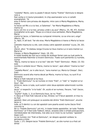 "cealalta" Marie, care nu poate fi decat mama "fratilor" Domnului si despre
care a
fost vorba si in textul precedent. In chip asemanator scriu si ceilalti
evanghelisti: "Si
erau si femei care priveau de departe, intre care si Maria Magdalena, Maria,
mama
lui Iacov cel Mic si a lui Iosi, si Salomea". "Iar Maria Magdalena si Maria,
mama lui
Iacov cel mic si a lui Iosi, priveau unde L-au pus" (Marcu, 15, 40, 47). Acelasi
evanghelist scrie apoi: "Dupa ce a trecut ziua sambetei, Maria Magdalena,
Maria,
mama lui Iacov, si Salomea au cumparat miresme, ca sa vina sa-L unga"
(Marcu. 16,
1), Apoi, in alt text: "Iar ele erau: Maria Magdalena si Ioana si Maria lui Iacov
si
celelalte impreuna cu ele, care ziceau catre apostoli acestea" (Luca, 24, 10).
Si, in
sfarsit, altul: "Si stateau langa Crucea lui Iisus mama Lui si sora mamei Lui.
Maria lui
Cleopa, si Maria Magdalena" (Ioan, 19, 25).
In toate textele de mai sus e vorba de aceleasi femei care au luat parte la
evenimentele Patimilor si Invierii Domnului. Toate sunt pomenite cu numele,
numai
"Maria, mama lui Iacov si a lui Iosi" (doi din "fratii" Domnului - Matei, 13. 55)
este
numita in ambele locuri "Maria, mama lui Iacov", apoi alteori "mama lui Iosi"
sau
"cealalta Marie", iar in alte locuri, "sora mamei Lui, Maria lui Cleopa". Deci,
fratii
Domnului avand alta mama decat pe Maria, mama lui Iisus, nu sunt fii ai
Fecioarei
Maria si frati naturali ai Iui Iisus.
2. "Fratii Domnului" nu se numesc ei insisi "frati", ci "robi" si "slujitori ai lui
Iisus". Doi
dintre ei, Iacov si Iuda, sunt autorii celor doua epistole sobornicesti numite
"a lui
Iacov" si respectiv "a lui Iuda". Or, acolo ei se numesc, fiecare, "rob" (Iacov,
1, 1) si
"slujitor" (Iuda, 1, 1) ai Domnului Iisus, iar nu "frati".
3. Daca ar fi fost frati naturali ai Sai, Hristos i-ar fi facut apostoli; ei insa nu
au fost
apostoli. Desi unii presupun ca acestia doi dintre "fratii Domnului", anume
Iacov si
luda, ar fi identici cu cei doi apostoli care poarta acest nume (Iacov fiind
conumit la
fel cu "fratele Domnului" cel mic, in toate listele apostolilor, iar Iuda "fratele
Domnului" ar fi fost Iuda Tadeul), totusi, aceasta este o simpla presupunere,
neindestulator de intemeiata, mai ales ca ei insisi nu se numesc "apostoli"
dupa cum
nu se numesc nici "frati ai Domnului", iar despre apostoli vorbesc la
persoana a treia
(Iuda, l, 17). Despre Iacov "fratele Domnului", se stie numai ca a fost cel
dintai
 