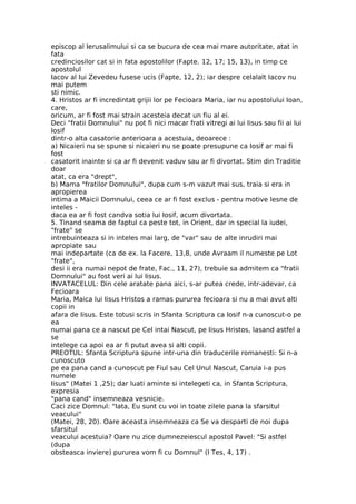 episcop al Ierusalimului si ca se bucura de cea mai mare autoritate, atat in
fata
credinciosilor cat si in fata apostolilor (Fapte. 12, 17; 15, 13), in timp ce
apostolul
Iacov al Iui Zevedeu fusese ucis (Fapte, 12, 2); iar despre celalalt Iacov nu
mai putem
sti nimic.
4. Hristos ar fi incredintat grijii lor pe Fecioara Maria, iar nu apostolului Ioan,
care,
oricum, ar fi fost mai strain acesteia decat un fiu al ei.
Deci "fratii Domnului" nu pot fi nici macar frati vitregi ai lui Iisus sau fii ai lui
Iosif
dintr-o alta casatorie anterioara a acestuia, deoarece :
a) Nicaieri nu se spune si nicaieri nu se poate presupune ca Iosif ar mai fi
fost
casatorit inainte si ca ar fi devenit vaduv sau ar fi divortat. Stim din Traditie
doar
atat, ca era "drept",
b) Mama "fratilor Domnului", dupa cum s-m vazut mai sus, traia si era in
apropierea
intima a Maicii Domnului, ceea ce ar fi fost exclus - pentru motive lesne de
inteles -
daca ea ar fi fost candva sotia lui Iosif, acum divortata.
5. Tinand seama de faptul ca peste tot, in Orient, dar in special la iudei,
"frate" se
intrebuinteaza si in inteles mai larg, de "var" sau de alte inrudiri mai
apropiate sau
mai indepartate (ca de ex. la Facere, 13,8, unde Avraam il numeste pe Lot
"frate",
desi ii era numai nepot de frate, Fac., 11, 27), trebuie sa admitem ca "fratii
Domnului" au fost veri ai lui Iisus.
INVATACELUL: Din cele aratate pana aici, s-ar putea crede, intr-adevar, ca
Fecioara
Maria, Maica lui Iisus Hristos a ramas pururea fecioara si nu a mai avut alti
copii in
afara de Iisus. Este totusi scris in Sfanta Scriptura ca Iosif n-a cunoscut-o pe
ea
numai pana ce a nascut pe Cel intai Nascut, pe Iisus Hristos, lasand astfel a
se
intelege ca apoi ea ar fi putut avea si alti copii.
PREOTUL: Sfanta Scriptura spune intr-una din traducerile romanesti: Si n-a
cunoscuto
pe ea pana cand a cunoscut pe Fiul sau Cel Unul Nascut, Caruia i-a pus
numele
Iisus" (Matei 1 ,25); dar luati aminte si intelegeti ca, in Sfanta Scriptura,
expresia
"pana cand" insemneaza vesnicie.
Caci zice Domnul: "Iata, Eu sunt cu voi in toate zilele pana la sfarsitul
veacului"
(Matei, 28, 20). Oare aceasta insemneaza ca Se va desparti de noi dupa
sfarsitul
veacului acestuia? Oare nu zice dumnezeiescul apostol Pavel: "Si astfel
(dupa
obsteasca inviere) pururea vom fi cu Domnul" (I Tes, 4, 17) .
 