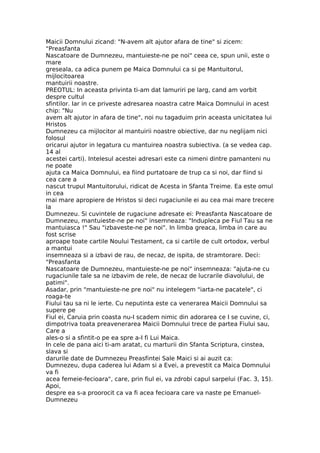 Maicii Domnului zicand: "N-avem alt ajutor afara de tine" si zicem:
"Preasfanta
Nascatoare de Dumnezeu, mantuieste-ne pe noi" ceea ce, spun unii, este o
mare
greseala, ca adica punem pe Maica Domnului ca si pe Mantuitorul,
mijlocitoarea
mantuirii noastre.
PREOTUL: In aceasta privinta ti-am dat lamuriri pe larg, cand am vorbit
despre cultul
sfintilor. Iar in ce priveste adresarea noastra catre Maica Domnului in acest
chip: "Nu
avem alt ajutor in afara de tine", noi nu tagaduim prin aceasta unicitatea lui
Hristos
Dumnezeu ca mijlocitor al mantuirii noastre obiective, dar nu neglijam nici
folosul
oricarui ajutor in legatura cu mantuirea noastra subiectiva. (a se vedea cap.
14 al
acestei carti). Intelesul acestei adresari este ca nimeni dintre pamanteni nu
ne poate
ajuta ca Maica Domnului, ea fiind purtatoare de trup ca si noi, dar fiind si
cea care a
nascut trupul Mantuitorului, ridicat de Acesta in Sfanta Treime. Ea este omul
in cea
mai mare apropiere de Hristos si deci rugaciunile ei au cea mai mare trecere
la
Dumnezeu. Si cuvintele de rugaciune adresate ei: Preasfanta Nascatoare de
Dumnezeu, mantuieste-ne pe noi" insemneaza: "Indupleca pe Fiul Tau sa ne
mantuiasca !" Sau "izbaveste-ne pe noi". In limba greaca, limba in care au
fost scrise
aproape toate cartile Noului Testament, ca si cartile de cult ortodox, verbul
a mantui
insemneaza si a izbavi de rau, de necaz, de ispita, de stramtorare. Deci:
"Preasfanta
Nascatoare de Dumnezeu, mantuieste-ne pe noi" insemneaza: "ajuta-ne cu
rugaciunile tale sa ne izbavim de rele, de necaz de lucrarile diavolului, de
patimi".
Asadar, prin "mantuieste-ne pre noi" nu intelegem "iarta-ne pacatele", ci
roaga-te
Fiului tau sa ni le ierte. Cu neputinta este ca venerarea Maicii Domnului sa
supere pe
Fiul ei, Caruia prin coasta nu-I scadem nimic din adorarea ce I se cuvine, ci,
dimpotriva toata preavenerarea Maicii Domnului trece de partea Fiului sau,
Care a
ales-o si a sfintit-o pe ea spre a-I fi Lui Maica.
In cele de pana aici ti-am aratat, cu marturii din Sfanta Scriptura, cinstea,
slava si
darurile date de Dumnezeu Preasfintei Sale Maici si ai auzit ca:
Dumnezeu, dupa caderea lui Adam si a Evei, a prevestit ca Maica Domnului
va fi
acea femeie-fecioara", care, prin fiul ei, va zdrobi capul sarpelui (Fac. 3, 15).
Apoi,
despre ea s-a proorocit ca va fi acea fecioara care va naste pe Emanuel-
Dumnezeu
 