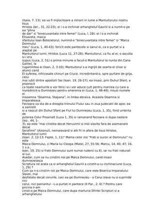 (Isaia, 7, 13); ea va fi mijlocitoare a intrarii in lume a Mantuitorului nostru
Iisus
Hristos (Ier., 31, 22-23); ei i s-a inchinat arhanghelul Gavriil si a numit-o pe
ea "plina
de dar" si "binecuvantata intre femei" (Luca, l, 28); ei i s-a inchinat
Elisaveta, maica
sfantului Ioan Botezatorul, numind-o "binecuvantata intre femei" si "Maica
Domnului
meu" (Luca, 1, 40-43); fericit este pantecele si sanul ei, ca e purtat si a
alaptat pe
Mantuitorul lumii, Hristos (Luca 11, 27-28); Mantuitorul, ca fiu al ei, o asculta
si-i era
supus (Luca, 2, 51) o prima minune a facut-o Mantuitorul la nunta din Cana
Galileii, la
rugamintea ei (Ioan, 2, 3-10); Mantuitorul s-a ingrijit de soarta ei chiar si
atunci cand
El suferea, infricosate chinuri pe Cruce, incredintand-o, spre purtare de grija,
celui
mai iubit dintre apostolii Sai (Ioan, 19, 26-27); ea insasi, prin Duhul Sfant, a
proorocit
ca toate neamurile o vor ferici si-i vor aduce cult pentru marirea cu care a
invrednicit-o Dumnezeu pentru smerenia ei (Luca, 1, 48-49); insusi numele
ei
inseamna "Doamna, Stapana", in limba ebraica. Aceasta Doamna si
Imparateasa
Fecioara va sta de-a dreapta tronului Fiului sau in ziua Judecatii de apoi; ea
a zamislit
si a nascut din Duhul Sfant pe Fiul lui Dumnezeu (Luca, 1, 35), fiind umbrita
de
puterea Celui Preainalt (Luca 1, 35) si ramanand fecioara si dupa nastere
(Iez., 44, 1-
3); ea este "mai cinstita decat Heruvimii si mai slavita fara de asemanare
decat
Serafimii" (Axionul), nemaiavand si alti fii in afara de Iisus Hristos,
Mantuitorul lumii
(Ioan. 2, 12-13; Fapte, 1, 11)" Mama celor zisi "frati si surori ai Domnului" nu
este
Maica Domnului, ci Maria lui Cleopa (Matei, 27, 55-56; Marcu, 14, 40, 47; 16,
1 s.a.,
Ioan, 19, 25) si fratii Domnului sunt numai rudenii cu El, iar nu frati naturali
ai Lui.
Asadar, cum sa nu cinstim noi pe Maica Domnului, cand insasi
dumnezeiasca
Scriptura ne arata ca si arhanghelul Gavriil a cinstit-o cu inchinaciune (Luca,
1, 29) ?
Cum sa n-o cinstim noi pe Maica Domnului, care este Biserica Imparatului
Slavei, mai
desfatata decat cerurile, caci ea pe Dumnezeu - a Carui slava nu o cuprinde
nici
cerul, nici pamantul - L-a purtat in pantece (II Par., 2. 6) ? Pentru care
pricina n-am
cinsti-o pe Maica Domnului, care dupa marturia Sfintei Scripturi si a
arhanghelului
 