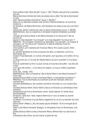 bine vestitor este "plina de dar" (Luca, l. 28) ? Pentru care pricina o socotesc
unii pe
Maica Domnului femeie de rand, pe aceea care a aflat "har de la Dumnezeu"
si care
este "binecuvantata intre femei" (Luca, I, 28-30) ?
Daca noi cu adevarat credem cele scrise in Sfanta Scriptura, se cuvine sa
cinstim si
sa veneram, pe Maica Domnului, caci Scriptura ne arata ca pe ea o vor ferici
toate
neamurile, pentru marirea pe care i-a facut-o Dumnezeu (Luca, 1, 48-49),
INVATACELUL: Dar ce inseamna in Simbolul Credintei Ortodoxe cuvintele:
"S-a
intrupat de la Duhul Sfant si din Maria Fecioara si S-a facut om"? De ce
anume se
spune in chip deosebit "S-a intrupat" si in chip deosebit "S-a facut om" ?
PREOTUL: "S-a intrupat" inseamna eu deosebire "S-a zamislit", ca inceput al
intruparii, iar "S-a facut om" inseamna in special aratarea Fiului lui
Dumnezeu ca om
intre oameni, prin nasterea din Fecioara Maria. Prin acest cuvant, sfintii
parinti care
au alcatuit Simbolul au tinut sa spuna mai ales, cu hotarare, ca Fiul lui
Dumnezeu Sia
alcatuit Trup adevarat, nu numai umil parut, cum spuneau unii eretici. El n-a
venit
cu trupul din cer, ci l-a luat din Sfanta Maria. Iar prin cuvintele "si S-a facut
om", a
tinut sa sublinieze ca Fiul n-a avut numai un trup fara de suflet - sau fara de
minte
cum spun alti eretici -, ci S-a facut om deplin, cu trup si suflet cuvantator
(Inv. de
Cred. Ort., intreb. 175).
INVATACELUL: Dar ce inseamna "De la Duhul Sfant si din Maria Fecioara"?
Care este
partea Duhului Sfant si care a Fecioarei Maria, in intruparea Cuvantului ?
PREOTUL: Fiul lui Dumnezeu S-a zamislit ca om din Fecioara. Deci S-a
zamislit fara
samanta barbateasca, dar aceasta zamislire minunata nu s-ar fi putut face
fara
lucrarea Duhului Sfant. Duhul Sfant a facut ca Fecioara sa zamisleasca fara
samanta
barbateasca pe Fiul lui Dumnezeu ca om. Acest adevar ni-l arata noua
dumnezeiasca
Scriptura, cand zice: "Iata, ingerul Domnului in vis s-a aratat lui zicand:
"Iosife, fiu al
lui David, nu te teme a lua pe Maria, logodnica ta, ca ce s-a zamislit intr-insa
este din
Duhul Sfant" (Matei,1, 20). De aceea spune Simbolul: "Si S-a intrupat de la
Duhul
Sfant si din Maria Fecioara" Desigur, in intruparea Fiului lui Dumnezeu, una
este
partea Duhului Sfant si alta a Fecioarei Maria, Sfantul Duh nu-I da Fiului o
fire
omeneasca de la Sine, ba nici macar o parte din ea.
 