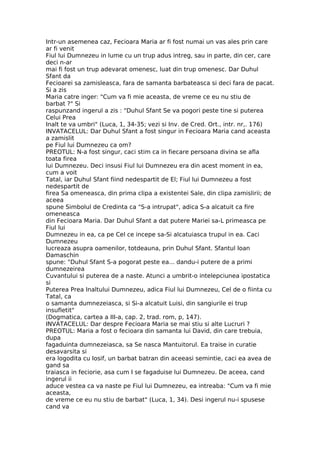 Intr-un asemenea caz, Fecioara Maria ar fi fost numai un vas ales prin care
ar fi venit
Fiul lui Dumnezeu in lume cu un trup adus intreg, sau in parte, din cer, care
deci n-ar
mai fi fost un trup adevarat omenesc, luat din trup omenesc. Dar Duhul
Sfant da
Fecioarei sa zamisleasca, fara de samanta barbateasca si deci fara de pacat.
Si a zis
Maria catre inger: "Cum va fi mie aceasta, de vreme ce eu nu stiu de
barbat ?" Si
raspunzand ingerul a zis : "Duhul Sfant Se va pogori peste tine si puterea
Celui Prea
Inalt te va umbri" (Luca, 1, 34-35; vezi si Inv. de Cred. Ort., intr. nr,. 176)
INVATACELUL: Dar Duhul Sfant a fost singur in Fecioara Maria cand aceasta
a zamislit
pe Fiul lui Dumnezeu ca om?
PREOTUL: N-a fost singur, caci stim ca in fiecare persoana divina se afla
toata firea
lui Dumnezeu. Deci insusi Fiul lui Dumnezeu era din acest moment in ea,
cum a voit
Tatal, iar Duhul Sfant fiind nedespartit de El; Fiul lui Dumnezeu a fost
nedespartit de
firea Sa omeneasca, din prima clipa a existentei Sale, din clipa zamislirii; de
aceea
spune Simbolul de Credinta ca "S-a intrupat", adica S-a alcatuit ca fire
omeneasca
din Fecioara Maria. Dar Duhul Sfant a dat putere Mariei sa-L primeasca pe
Fiul lui
Dumnezeu in ea, ca pe Cel ce incepe sa-Si alcatuiasca trupul in ea. Caci
Dumnezeu
lucreaza asupra oamenilor, totdeauna, prin Duhul Sfant. Sfantul Ioan
Damaschin
spune: "Duhul Sfant S-a pogorat peste ea... dandu-i putere de a primi
dumnezeirea
Cuvantului si puterea de a naste. Atunci a umbrit-o intelepciunea ipostatica
si
Puterea Prea Inaltului Dumnezeu, adica Fiul lui Dumnezeu, Cel de o fiinta cu
Tatal, ca
o samanta dumnezeiasca, si Si-a alcatuit Luisi, din sangiurile ei trup
insufletit"
(Dogmatica, cartea a III-a, cap. 2, trad. rom, p, 147).
INVATACELUL: Dar despre Fecioara Maria se mai stiu si alte Lucruri ?
PREOTUL: Maria a fost o fecioara din samanta lui David, din care trebuia,
dupa
fagaduinta dumnezeiasca, sa Se nasca Mantuitorul. Ea traise in curatie
desavarsita si
era logodita cu Iosif, un barbat batran din aceeasi semintie, caci ea avea de
gand sa
traiasca in feciorie, asa cum I se fagaduise lui Dumnezeu. De aceea, cand
ingerul ii
aduce vestea ca va naste pe Fiul lui Dumnezeu, ea intreaba: "Cum va fi mie
aceasta,
de vreme ce eu nu stiu de barbat" (Luca, 1, 34). Desi ingerul nu-i spusese
cand va
 